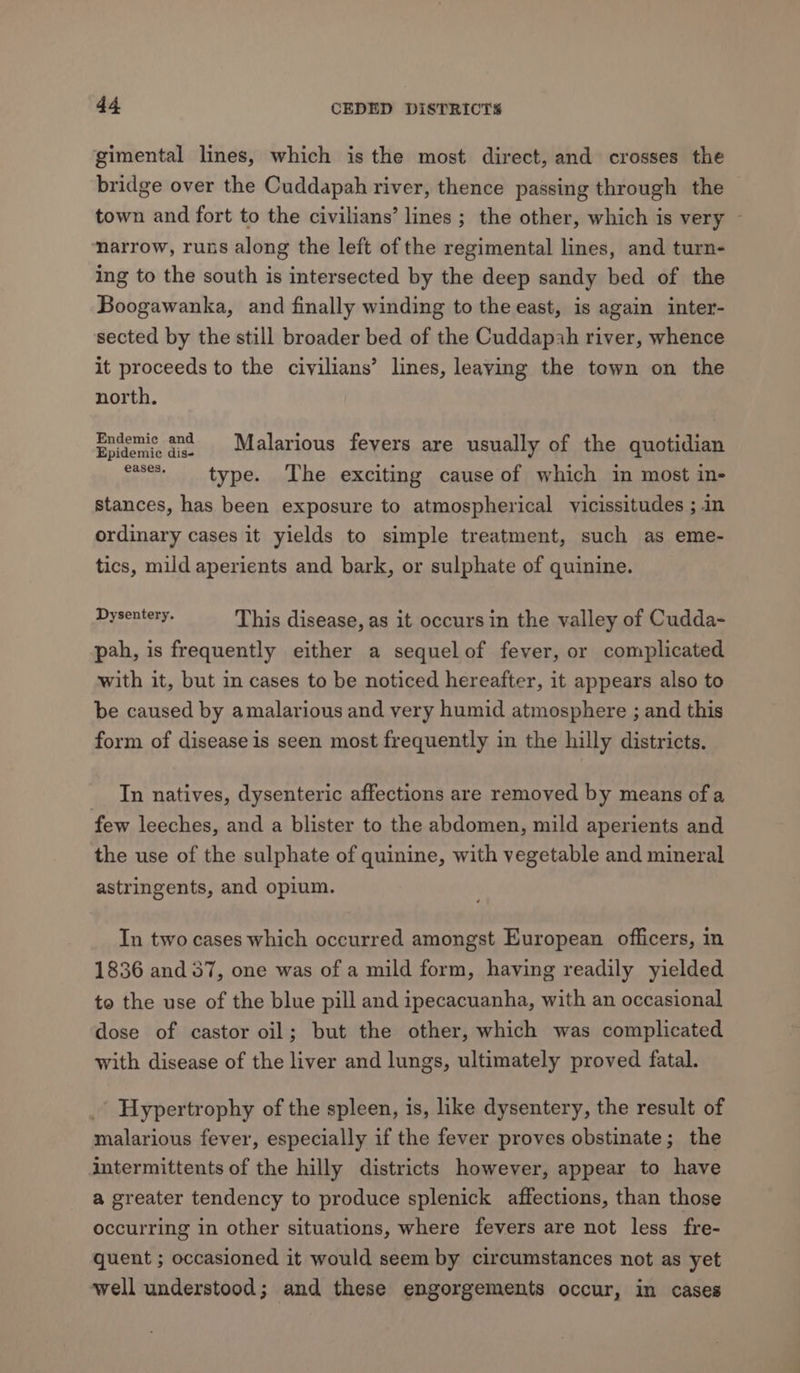 gimental lines, which is the most direct, and crosses the bridge over the Cuddapah river, thence passing through the town and fort to the civilians’ lines ; the other, which is very — narrow, runs along the left of the regimental lines, and turn- ing to the south is intersected by the deep sandy bed of the Boogawanka, and finally winding to the east, is again inter- sected by the still broader bed of the Cuddapah river, whence it proceeds to the civilians’ lines, leaving the town on the north. Endemic and 1 idi Endene ie. Malarious fevers are usually of the quotidian eases type. The exciting cause of which in most in- stances, has been exposure to atmospherical vicissitudes ; in ordinary cases it yields to simple treatment, such as eme- tics, mild aperients and bark, or sulphate of quinine. Pvseneaie This disease, as it occurs in the valley of Cudda- pah, is frequently either a sequelof fever, or complicated with it, but in cases to be noticed hereafter, it appears also to be caused by amalarious and very humid atmosphere ; and this form of disease is seen most frequently in the hilly districts. In natives, dysenteric affections are removed by means of a few leeches, and a blister to the abdomen, mild aperients and the use of the sulphate of quinine, with vegetable and mineral astringents, and opium. In two cases which occurred amongst European officers, in 1836 and 37, one was of a mild form, having readily yielded to the use of the blue pill and ipecacuanha, with an occasional dose of castor oil; but the other, which was complicated with disease of the liver and lungs, ultimately proved fatal. Hypertrophy of the spleen, is, like dysentery, the result of malarious fever, especially if the fever proves obstinate; the intermittents of the hilly districts however, appear to have a greater tendency to produce splenick affections, than those occurring in other situations, where fevers are not less fre- quent ; occasioned it would seem by circumstances not as yet well understood; and these engorgements occur, in cases