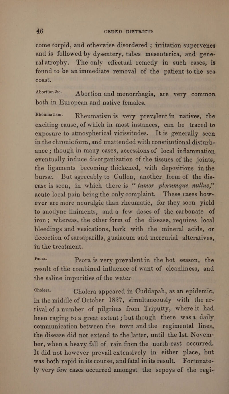 come torpid, and otherwise disordered ; irritation supervenes and is followed by dysentery, tabes mesenterica, and gene- ralatrophy. ‘The only effectual remedy in such cases, 18 found to be animmediate removal of the patient to the sea coast. Abortion Se. Abortion and menorrhagia, are very common both in European and native females. Rheumatism. Rheumatism is very prevelentin natives, the exciting cause, of which in most instances, can be traced to exposure to atmospherical vicissitudes. It is generally seen in the chronic form, and unattended with constitutional disturb- ance ; though in many cases, accessions of local inflammation eventually induce disorganization of the tissues of the joints, the ligaments becoming thickened, with depositions in the burse. But agreeably to Cullen, another form of the dis- ease is seen, in which there is ‘‘ tumor plerumque nullus,” acute local pain being the only complaint. These cases how- ever are more neuralgic than rheumatic, for they soon yield to anodyne liniments, and a few doses of the carbonate of iron; whereas, the other form of the disease, requires local bleedings and vesications, bark with the mineral acids, or decoction of sarsaparilla, guaiacum and mercurial alteratives, in the treatment. ders Psora is very prevalent in the hot season, the result of the combined influence of want of cleanliness, and the saline impurities of the water. pear die Cholera appeared in Cuddapah, as an epidemic, in the middle of October 1837, simultaneously with the ar- rival of anumber of pilgrims from Triputty, where it had been raging toa great extent; but though there wasa daily communication between the town andthe regimental lines, the disease did not extend to the latter, until the lst. Novem- ber, when a heavy fall of rain from the north-east occurred. It did not however prevail extensively in either place, but was both rapid in its course, andfatal inits result. Fortunate- ly very few cases occurred amongst the sepoys of the regi-