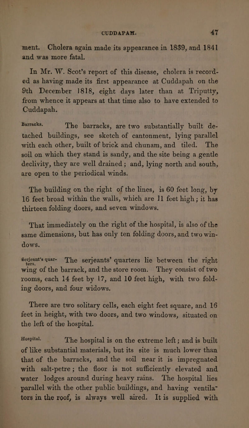 ment. Cholera again made its appearance in 1839, and 1841 and was more fatal. In Mr. W. Scot’s report of this disease, cholera is record- ed as having made its first appearance at Cuddapah on the 9th December 1818, eight days later than at Triputty, from whence it appears at that time also to have extended to Cuddapah. eae The barracks, are two substantially built de- tached buildings, see sketch of cantonment, lying parallel with each other, built of brick and chunam, and tiled. The soil on which they stand is sandy, and the site being a gentle declivity, they are well drained; and, lying north and south, are open to the periodical winds. The building on the right of the lines, is 60 feet long, by 16 feet broad within the walls, which are 11 feet high; it has thirteen folding doors, and seven windows. That immediately on the right of the hospital, is also of the same dimensions, but has only ten folding doors, and two win- dows. Serjeant's quar- ‘The serjeants’ quarters lie between the right wing of the barrack, and the store room. They consist of two rooms, each 14 feet by 17, and 10 feet high, with two fold- ing doors, and four widows. There are two solitary cells, each eight feet square, and 16 feet in height, with two doors, and two windows, situated on the left of the hospital. fo The hospital is on the extreme left ; and is built of like substantial materials, but its site is much lower than that of the barracks, and the soil near it is impregnated with salt-petre; the floor is not sufficiently elevated and water lodges around during heavy rains. The hospital lies parallel with the other public buildings, and having ventila- tors in the roof, is always well aired. It is supplied with