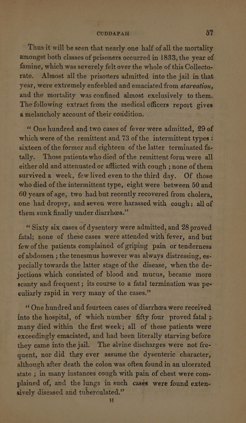 Thus it will be seen that nearly one half of all the mortality amongst both classes of prisoners occurred in 1833, the year of famine, which was severely felt over the whole of this Collecto- rate. Almost all the prisoners admitted into the jail in that year, were extremely enfeebled and emaciated from starvation, and the mortality was confined almost exclusively to them. The following extract from the medical officers report gives a melancholy account of their condition. “ One hundred and two cases of fever were admitted, 29 of which were of the remittent and 73 of the intermittent types : sixteen of the former and eighteen of the latter terminated fa- tally. Those patients who died of the remittent form were all either old and attenuated or afflicted with cough ; none of them survived a week, few lived even to the third day. Of those who died of the intermittent type, eight were between 50 and 60 years of age, two had but recently recovered from cholera, one had dropsy, and seven were harassed with cough; all of them sunk finally under diarrhea.” “ Sixty six cases of dysentery were admitted, and 28 proved fatal; none of these cases were attended with fever, and but few of the patients complained of griping pain or tenderness of abdomen ; the tenesmus however was always distressing, es- pecially towards the latter stage of the disease, when the de- jections which consisted of blood and mucus, became more scanty and frequent ; its course to a fatal termination was pe- culiarly rapid in very many of the cases.” ‘One hundred and fourteen cases of diarrhcea were received into the hospital, of which number fifty four proved fatal ;, many died within the first week; all of these patients were exceedingly emaciated, and had been literally starving before they came into the jail. The alvine discharges were not fre- quent, nor did they ever assume the dysenteric character, although after death the colon was often found in an ulcerated state ; in many instances cough with pain of chest were com- plained of, and the lungs in such casés were found exten- sively diseased and tuberculated.” H