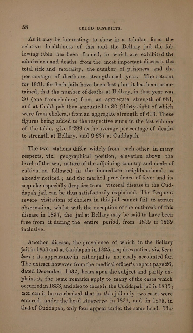 As it may be interesting to shew in a tabular form the relative healthiness of this and the Bellary jail the fol- lowing table has been framed, in which are exhibited the admissions and deaths from the most important diseases, the total sick and mortality, the number of prisoners and the per centage of deaths to strength each year. The returns for 1831, for both jails have been lost ; but it has been ascer- tained, that the number of deaths at Bellary, in that year was 30 (one fromcholera) from an aggregate strength of 681, and at Cuddapah they amounted to 80, (thirty eight of which were from cholera,) from an aggregate strength of 613. These figures being added to the respective sums in the last column of the table, give 6:299 as the average per centage of deaths to strength at Bellary, and 9'287 at Cuddapah. The two stations differ widely from each other in many respects, viz. geographical position, elevation above the level of the sea, nature of the adjoining country and mode of already noticed ; and the marked prevalence of fever and its sequele especially dropsies from visceral disease in the Cud- dapah jail can be thus satisfactorily explained. The frequent severe visitations of cholera in this jail cannot fail to attract observation, whilst with the exception of the outbreak of this disease in 1837, the jailat Bellary may be said to have been free from it during the entire period, from 1829 to 1839 inclusive. Another disease, the prevalence of which in the Bellary jailin 1833 and at Cuddapah in 1825, requires notice, viz. beri- bert ; its appearance in eitherjailis not easily accounted for. The extract however fromthe medical officer’s report page 26, dated December 1832, bears upon the subject and partly ex- plains it, the same remarks apply to many of the cases which occurred in 1833, and also to those in the Cuddapah jail in 1835; nor can it be overlooked that in this jail only two cases were entered under the head Anasarca in 1853, and in 1835, in that of Cuddapah, only four appear under the same head. The