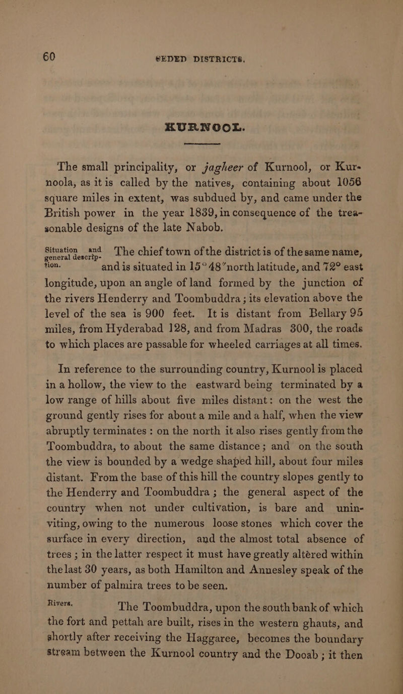 RURNOOL. The small principality, or jagheer of Kurnool, or Kur- noola, as itis called by the natives, containing about 1056 square miles in extent, was subdued by, and came under the British power in the year 1839, in consequence of the trea- sonable designs of the late Nabob. Rea teste: The chief town of the district is of the same name, ion. and is situated in 15° 48’north latitude, and 72° east longitude, upon an angle of land formed by the junction of the rivers Henderry and Toombuddra; its elevation above the level of the sea is 900 feet. Itis distant from Bellary 95 miles, from Hyderabad 128, and from Madras 300, the roads to which places are passable for wheeled carriages at all times. In reference to the surrounding country, Kurnool is placed in a hollow, the view to the eastward being terminated by a low range of hills about five miles distant: on the west the ground gently rises for about a mile and a half, when the view abruptly terminates : on the north it also rises gently from the Toombuddra, to about the same distance; and on the south the view is bounded by a wedge shaped hill, about four miles distant. From the base of this hill the country slopes gently to the Henderry and Toombuddra ; the general aspect of the country when not under cultivation, is bare and unin- viting, owing to the numerous loose stones which cover the surface in every direction, and the almost total absence of trees ; in the latter respect it must have greatly altered within the last 30 years, as both Hamilton and Annesley speak of the number of palmira trees to be seen. Rivers. The Toombuddra, upon the south bank of which the fort and pettah are built, rises in the western ghauts, and shortly after receiving the Haggaree, becomes the boundary stream between the Kurnool country and the Dooab ; it then