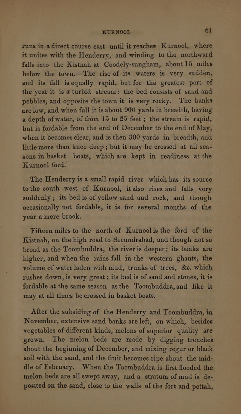 runs in adirect course east until it reaches Kurnool, where it unites with the Henderry, and winding to the northward falls into the Kistnah at Coodely-sungham, about 15 miles below the town.—The rise of its waters is very sudden, and its fall is equally rapid, but for the greatest part of the year it is aturbid stream: the bed consists of sand and pebbles, and opposite the town it is very rocky. ‘The banks are low, and when full it is about 900 yards in breadth, having a depth of water, of from 15 to 25 feet; the stream is rapid, but is fordable from the end of December to the end of May, when it becomes clear, and is then 300 yards in breadth, and little more than knee deep; but it may be crossed at all sea- sons in basket boats, which are kept in readiness at the Kurnool ford. The Henderry is a small rapid river which has its source tothe south west of Kurnool, italso rises and falls very suddenly ; its bed is of yellow sand and rock, and though occasionally not fordable, it is for several months of the year a mere brook. Fifteen miles to the north of Kurnoolis the ford of the Kistnah, on the high road to Secundrabad, and though not so broad as the Toombuddra, the river is deeper; its banks are higher, and when the rains fall in the western ghauts, the volume of water laden with mud, trunks of trees, &amp;c. which rushes down, is very great; its bed is of sand and stones, it is fordable at the same season asthe Toombuddra,and like it may at all times be crossed in basket boats. After the subsiding of the Henderry and Toombuddra, in November, extensive sand banks are left, on which, besides vegetables of different kinds, melons of superior quality are grown. ‘he melon beds are made by digging trenches about the beginning of December, and mixing regur or black soil with the sand, and the fruit becomes ripe about the mid- dle of February. When the Toombuddra is first flooded the melon beds are all swept away, anda stratum of mud is de- posited on the sand, close to the walls of the fort and pettah,