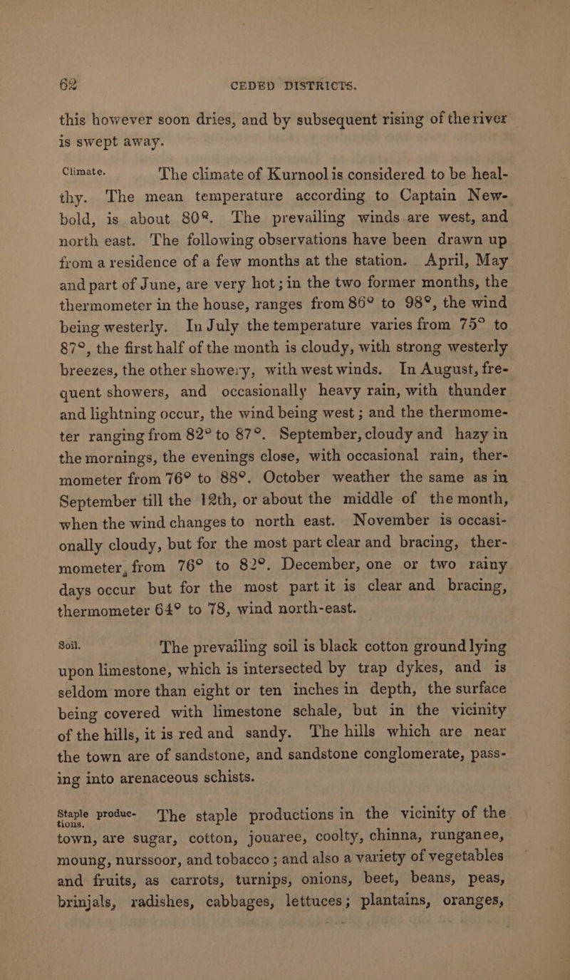 this however soon dries, and by subsequent rising of the river is swept away. Climate The climate of Kurnool is considered to be heal- thy. The mean temperature according to Captain New- bold, is about 80%. The prevailing winds are west, and north east. The following observations have been drawn up from a residence of a few months at the station. April, May and part of June, are very hot; in the two former months, the thermometer in the house, ranges from 86° to 938°, the wind being westerly. In July the temperature varies from 75° to 87°, the first half of the month is cloudy, with strong westerly breezes, the other showery, with west winds. In August, fre- quent showers, and occasionally heavy rain, with thunder and lightning occur, the wind being west ; and the thermome- ter ranging from 82° to 87°. September, cloudy and hazy in the mornings, the evenings close, with occasional rain, ther- mometer from 76° to 88°. October weather the same as in September till the 12th, or about the middle of the month, when the wind changes to north east. November is occasi- onally cloudy, but for the most part clear and bracing, ther- mometer, from 76° to 82°. December, one or two rainy days occur but for the most part it is clear and bracing, thermometer 64° to 78, wind north-east. whi The prevailing soil is black cotton ground lying upon limestone, which is intersected by trap dykes, and is seldom more than eight or ten inches in depth, the surface being covered with limestone schale, but in the vicimity of the hills, it is red and sandy. The hills which are near the town are of sandstone, and sandstone conglomerate, pass- ing into arenaceous schists. Staple produe- ‘The staple productions in the vicinity of the town, are sugar, cotton, jouaree, coolty, chinna, runganee, moung, nurssoor, and tobacco ; and also a variety of vegetables and fruits, as carrots, turnips, onions, beet, beans, peas, brinjals, radishes, cabbages, lettuces; plantains, oranges,