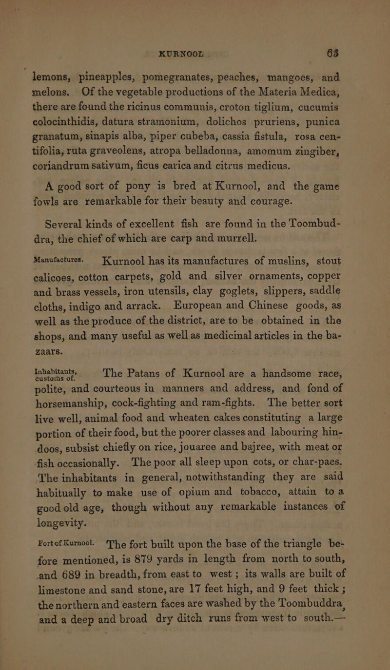 lemons, pineapples, pomegranates, peaches, mangoes, and melons. Of the vegetable productions of the Materia Medica, there are found the ricinus communis, croton tiglium, cucumis colocinthidis, datura stramonium, dolichos pruriens, punica granatum, sinapis alba, piper cubeba, cassia fistula, rosa cen- tifolia, ruta graveolens, atropa belladonna, amomum zingiber, coriandrum sativum, ficus carica and citrus medicus. A good sort of pony is bred at Kurnool, and the game fowls are remarkable for their beauty and courage. Several kinds of excellent fish are found in the Toombud- dra, the chief of which are carp and murrell. Manufactures. Kurnool has its manufactures of muslins, stout calicoes, cotton carpets, gold and silver ornaments, copper and brass vessels, iron utensils, clay goglets, slippers, saddle cloths, indigo and arrack. European and Chinese goods, as well as the produce of the district, are to be obtained in the shops, and many useful as well as medicinal articles in the ba- zaars. Inhabitants, nee cee] The Patans of Kurnool are a handsome race, polite, and courteous in manners and address, and fond of horsemanship, cock-fighting and ram-fights. The better sort live well, animal food and wheaten cakes constituting a large portion of their food, but the poorer classes and labouring hin- doos, subsist chiefly on rice, jouaree and bajree, with meat or fish occasionally. The poor all sleep upon cots, or char-paes. The inhabitants in general, notwithstanding they are said habitually to make use of opium and tobacco, attain toa goodold age, though without any remarkable instances of longevity. FortofKurnool. The fort built upon the base of the triangle be- fore mentioned, is 879 yards in length from north to south, and 689 in breadth, from east to west; its walls are built of limestone and sand stone, are 17 feet high, and 9 feet thick ; the northern and eastern faces are washed by the Toombuddra and a deep and broad dry ditch runs from west to south.—
