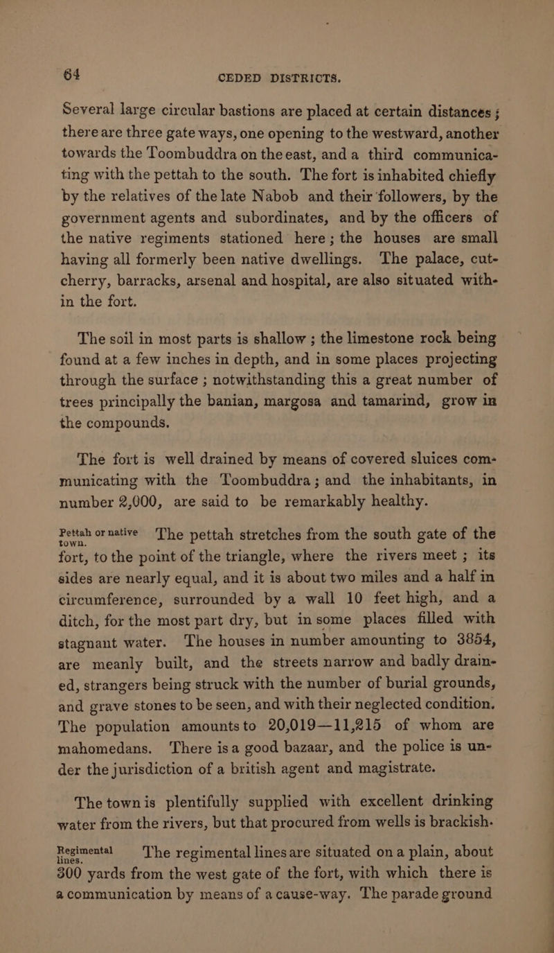 Several large circular bastions are placed at certain distances ; there are three gate ways, one opening to the westward, another towards the Toombuddra on theeast, anda third communica- ting with the pettah to the south. The fort is inhabited chiefly by the relatives of the late Nabob and their followers, by the government agents and subordinates, and by the officers of the native regiments stationed here; the houses are small having all formerly been native dwellings. The palace, cut- cherry, barracks, arsenal and hospital, are also situated with- in the fort. The soil in most parts is shallow ; the limestone rock being found at a few inches in depth, and in some places projecting through the surface ; notwithstanding this a great number of trees principally the banian, margosa and tamarind, grow im the compounds. The fort is well drained by means of covered sluices com- municating with the Toombuddra; and the inhabitants, in number 2,000, are said to be remarkably healthy. Pettah ornative ‘The pettah stretches from the south gate of the fort, to the point of the triangle, where the rivers meet ; its sides are nearly equal, and it is about two miles and a half in circumference, surrounded by a wall 10 feet high, and a ditch, for the most part dry, but insome places filled with stagnant water. The houses in number amounting to 3854, are meanly built, and the streets narrow and badly drain- ed, strangers being struck with the number of burial grounds, and grave stones to be seen, and with their neglected condition. The population amountsto 20,019—11,215 of whom are mahomedans. There isa good bazaar, and the police is un- der the jurisdiction of a british agent and magistrate. The town is plentifully supplied with excellent drinking water from the rivers, but that procured from wells is brackish. Regimental = ‘The regimental linesare situated ona plain, about 300 yards from the west gate of the fort, with which there is a communication by means of acause-way. The parade ground