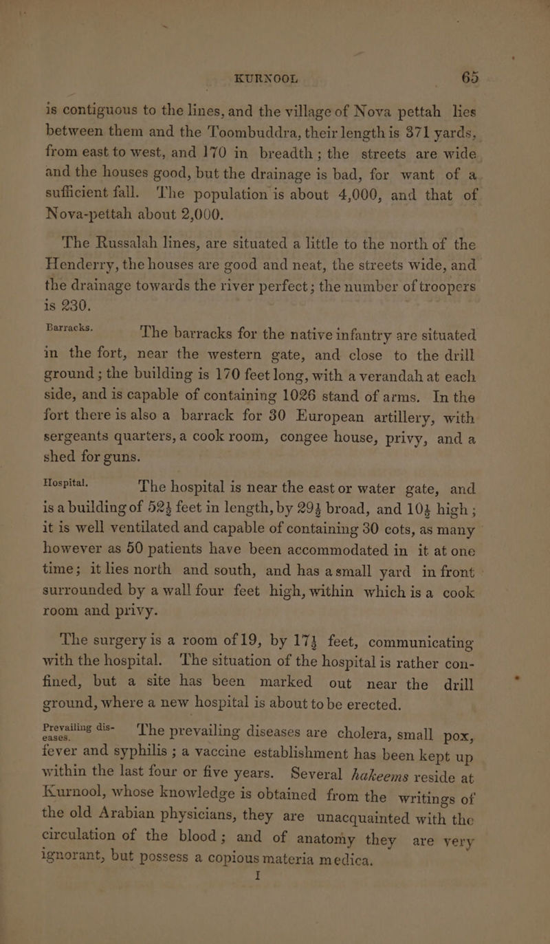 is contiguous to the lines, and the village of Nova pettah lies between them and the Toombuddra, their length is 371 yards, from east to west, and 170 in breadth; the streets are wide and the houses good, but the drainage is bad, for want of a sufficient fall. The population is about 4,000, and that of Nova-pettah about 2,000. The Russalah lines, are situated a little to the north of the Henderry, the houses are good and neat, the streets wide, and the drainage towards the river perfect; the number of troopers is 230. Safco The barracks for the native infantry are situated in the fort, near the western gate, and close to the drill ground ; the building is 170 feet long, with a verandah at each side, and is capable of containing 1026 stand of arms. In the fort there isalso a barrack for 80 European artillery, with sergeants quarters,a cook room, congee house, privy, and a shed for guns. ch aap The hospital is near the east or water gate, and is a building of 523 feet in length, by 292 broad, and 104 high; it is well ventilated and capable of containing 30 cots, as many however as 50 patients have been accommodated in it at one time; it lies north and south, and has asmall yard in front surrounded by a wall four feet high, within which isa cook room and privy. The surgery is a room of 19, by 173 feet, communicating with the hospital. ‘The situation of the hospital is rather con- fined, but a site has been marked out near the drill ground, where a new hospital is about to be erected. Prevailing dis- ‘The prevailing diseases are cholera, small pox, fever and syphilis ; a vaccine establishment has been kept up within the last four or five years. Several hakeems reside at Kurnool, whose knowledge is obtained from the writings of the old Arabian physicians, they are unacquainted with the circulation of the blood; and of anatomy they are yery ignorant, but possess a copious materia medica.