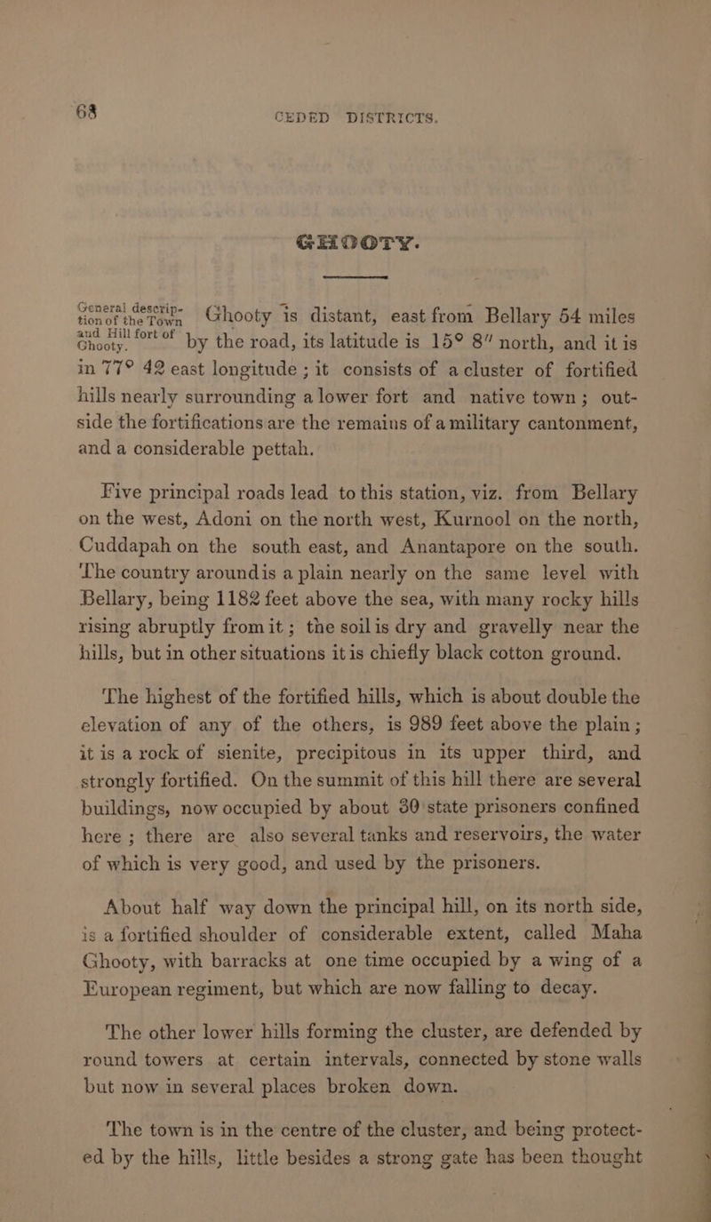 GHOOTY. pi aM 9 Ghooty Is distant, east from Bellary 54 miles ae — by the road, its latitude is 15° 8” north, and it is in 77° 42 east longitude ; it consists of acluster of fortified hills nearly surrounding a lower fort and native town; out- side the fortifications are the remains of a military cantonment, and a considerable pettah. Five principal roads lead to this station, viz. from Bellary on the west, Adoni on the north west, Kurnool on the north, Cuddapah on the south east, and Anantapore on the south. The country aroundis a plain nearly on the same level with Bellary, being 1182 feet above the sea, with many rocky hills rising abruptly fromit; the soilis dry and gravelly near the hills, but in other situations itis chiefly black cotton ground. The highest of the fortified hills, which is about double the elevation of any of the others, is 989 feet above the plain ; it is a rock of sienite, precipitous in its upper third, and strongly fortified. On the summit of this hill there are several buildings, now occupied by about 30'state prisoners confined here ; there are also several tanks and reservoirs, the water of which is very good, and used by the prisoners. About half way down the principal hill, on its north side, is a fortified shoulder of considerable extent, called Maha Ghooty, with barracks at one time occupied by a wing of a European regiment, but which are now falling to decay. The other lower hills forming the cluster, are defended by round towers at certain intervals, connected by stone walls but now in several places broken down. The town is in the centre of the cluster, and being protect- ed by the hills, little besides a strong gate has been thought