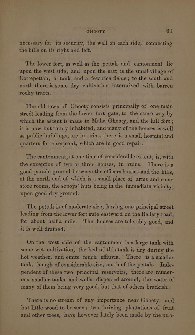 necessary for its security, the wall on each side, connecting the hills on its right and left. The lower fort, as well as the pettah and cantonment lie upon the west side, and upon the east is the small village of Cottepettah, a tank anda few rice fields; to the south and north there is some dry cultivation intermixed with barren rocky tracts. The old town of Ghooty consists principally of one main street leading from the lower fort gate, to the cause-way by which the ascent is made to Maha Ghooty, and the hill fort ; it is now but thinly inhabited, and many of the houses as well as public buildings, are in ruins, there is a small hospital and quarters for a serjeant, which are in good repair. The cantonment, at one time of considerable extent, is, with the exception of two or three houses, in ruins. There is a good parade ground between the officers houses and the hills, at the north end of which is a small place of arms and some store rooms, the sepoys’ huts being in the immediate vicinity, upon good dry ground. The pettah is of moderate size, having one principal street leading from the lower fort gate eastward on the Bellary road, for about halfa mile. The houses are tolerably good, and it is well drained. , On the west side of the cantonment is a large tank with some wet cultivation, the bed of this tank is dry during the hot weather, and emits much effluvia. There is a smaller tank, though of considerable size, north of the pettah. Inde- pendent of these two principal reservoirs, there are numer- ous smaller tanks and wells dispersed around, the water of many of them being very good, but that of others brackish. There is no stream of any importance near Ghooty, and but little wood to be seen; two thriving plantations of fruit. and other trees, have however lately been made by the pub-