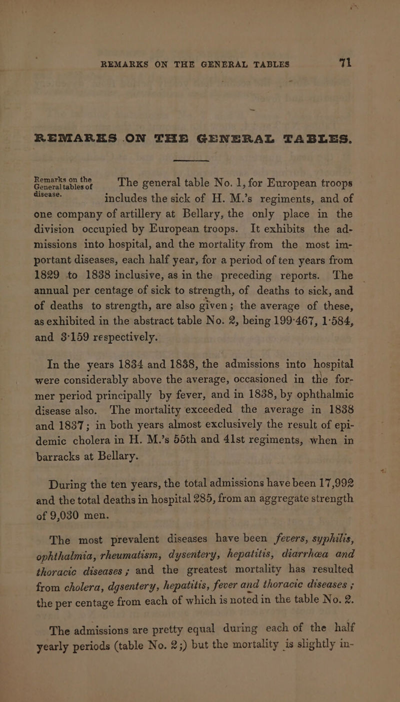 REMARES ON THE GENERAL TABLES. Et tage The general table No. 1, for European troops + Ge includes the sick of H. M.’s regiments, and of one company of artillery at Bellary, the only place in the division occupied by European troops. It exhibits the ad- missions into hospital, and the mortality from the most im- portant diseases, each half year, for a period of ten years from 1829 to 1838 inclusive, as in the preceding reports. The _ annual per centage of sick to strength, of deaths to sick, and of deaths to strength, are also given; the average of these, as exhibited in the abstract table No. 2, being 199-467, 1:584, and 3:159 respectively. In the years 1834 and 1838, the admissions into hosnial were considerably above the average, occasioned in the for- mer period principally by fever, and in 1838, by ophthalmic disease also. The mortality exceeded the average in 1838 and 1837; in both years almost exclusively the result of epi- demic cholera in H. M.’s 55th and 41st regiments, when in barracks at Bellary. During the ten years, the total admissions have been 17,992 and the total deaths in hospital 285, from an aggregate strength of 9,030 men. The most prevalent diseases have been fevers, syphilis, ophthalmia, rheumatism, dysentery, hepatitis, diarrhea and thoracic diseases ; and the greatest mortality has resulted from cholera, dgsentery, hepatitis, fever and thoracie diseases ; the per centage from each of which is noted in the table No. 2. The admissions are pretty equal during each of the half yearly periods (table No. 2;) but the mortality is slightly in-