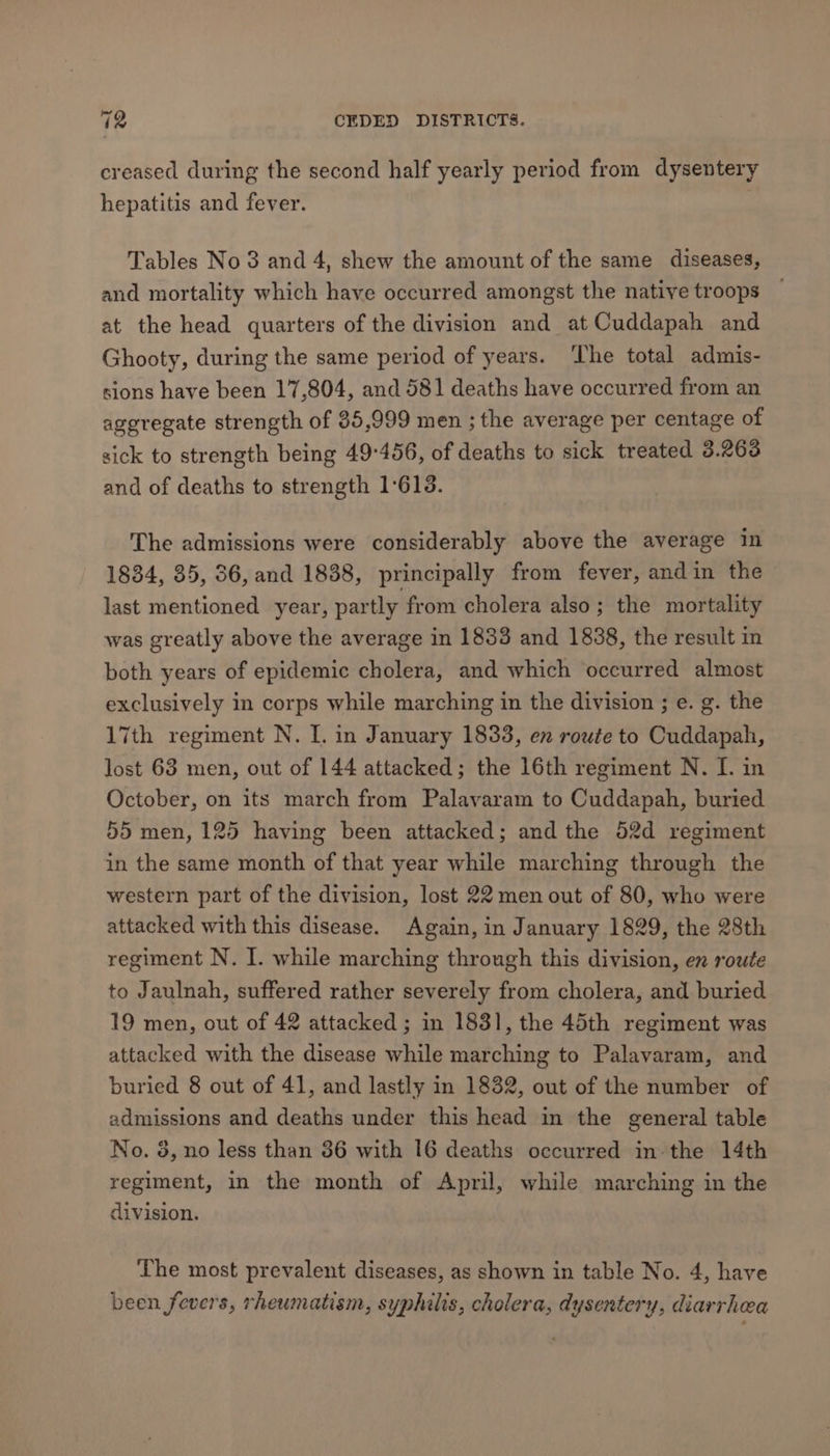 creased during the second half yearly period from dysentery hepatitis and fever. : Tables No 3 and 4, shew the amount of the same diseases, and mortality which have occurred amongst the native troops — at the head quarters of the division and at Cuddapah and Ghooty, during the same period of years. ‘The total admis- sions have been 17,804, and 581 deaths have occurred from an aggregate strength of 35,999 men ; the average per centage of sick to strength being 49°456, of deaths to sick treated 3.2638 and of deaths to strength 1:613. The admissions were considerably above the average in 1834, 35, 56, and 1838, principally from fever, andin the last mentioned year, partly from cholera also; the mortality was greatly above the average in 1833 and 1838, the result in both years of epidemic cholera, and which occurred almost exclusively in corps while marching in the division ; e. g. the 17th regiment N. I. in January 1833, en route to Cuddapah, lost 63 men, out of 144 attacked; the 16th regiment N. I. in October, on its march from Palavaram to Cuddapah, buried 55 men, 125 having been attacked; and the 52d regiment in the same month of that year while marching through the western part of the division, lost 22 men out of 80, who were attacked with this disease. Again, in January 1829, the 28th regiment N. I. while marching through this division, en route to Jaulnah, suffered rather severely from cholera, and buried 19 men, out of 42 attacked ; in 1831, the 45th regiment was attacked with the disease while marching to Palavaram, and buried 8 out of 41, and lastly in 1832, out of the number of admissions and deaths under this head in the general table No. 8, no less than 36 with 16 deaths occurred in-the 14th regiment, in the month of April, while marching in the division. The most prevalent diseases, as shown in table No. 4, have been fevers, rheumatism, syphilis, cholera, dysentery, diarrhea