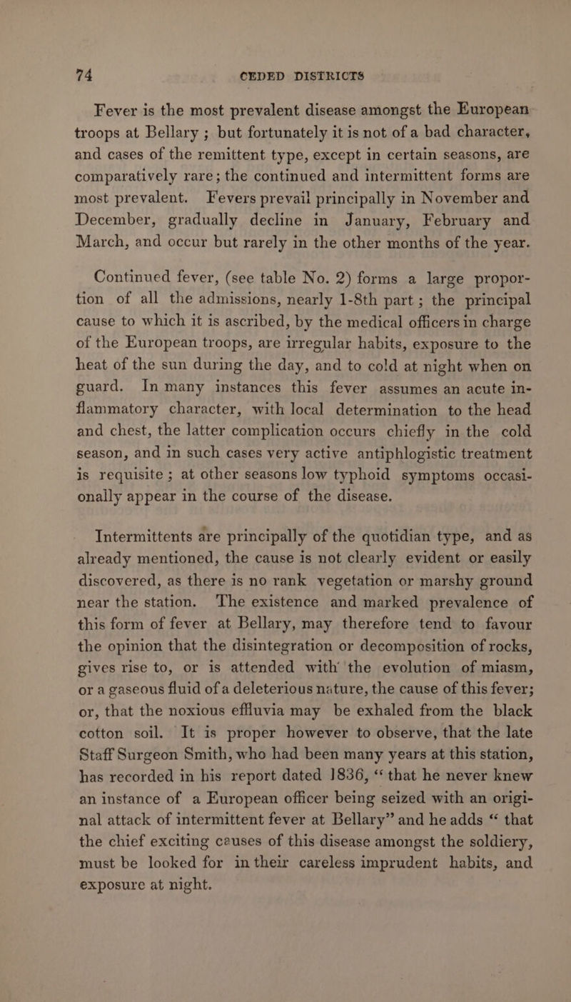Fever is the most prevalent disease amongst the European troops at Bellary ; but fortunately it is not of a bad character, and cases of the remittent type, except in certain seasons, are comparatively rare; the continued and intermittent forms are most prevalent. Fevers prevail principally in November and December, gradually decline in January, February and March, and occur but rarely in the other months of the year. Continued fever, (see table No. 2) forms a large propor- tion of all the admissions, nearly 1-8th part ; the principal cause to which it is ascribed, by the medical officers in charge of the European troops, are irregular habits, exposure to the heat of the sun during the day, and to cold at night when on guard. In many instances this fever assumes an acute in- flammatory character, with local determination to the head and chest, the latter complication occurs chiefly in the cold season, and in such cases very active antiphlogistic treatment is requisite ; at other seasons low typhoid symptoms occasi- onally appear in the course of the disease. Intermittents are principally of the quotidian type, and as already mentioned, the cause is not clearly evident or easily discovered, as there is no rank vegetation or marshy ground near the station. ‘The existence and marked prevalence of this form of fever at Bellary, may therefore tend to favour the opinion that the disintegration or decomposition of rocks, gives rise to, or is attended with’ the evolution of miasm, or a gaseous fluid of a deleterious nature, the cause of this fever; or, that the noxious effluvia may be exhaled from the black cotton soil. It is proper however to observe, that the late Staff Surgeon Smith, who had been many years at this station, has recorded in his report dated 1836, “‘ that he never knew an instance of a European officer being seized with an origi- nal attack of intermittent fever at Bellary” and he adds “ that the chief exciting causes of this disease amongst the soldiery, must be looked for in their careless imprudent habits, and exposure at night.