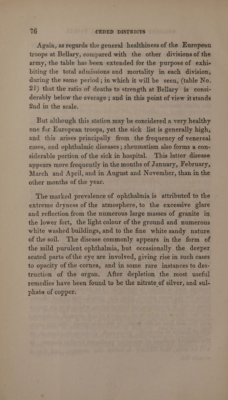 Again, as regards the general healthiness of the European troops at Bellary, compared with the other divisions of the army, the table has been extended for the purpose of exhie biting the total admissions and mortality in each division, during the same period ; in which it will be seen, (table No. 21) that the ratio of deaths to strength at Bellary is consi- derably below the average ; and in this point of view it stands end in the scale. But although this station may be considered a very healthy one for European troops, yet the sick list is generally high, and this arises principally from the frequency of venereal cases, and ophthalmic diseases ; rheumatism also forms a con- siderable portion of the sick in hospital. This latter disease appears more frequently in the months of January, February, March and April, and in August and November, than in the other months of the year. The marked prevalence of ophthalmia is attributed to the extreme dryness of the atmosphere, to the excessive glare and reflection from the numerous large masses of granite in the lower fort, the light colour of the ground and numerous white washed buildings, and to the fine white sandy nature of the soil. The disease commonly appears in the form of the mild purulent ophthalmia, but occasionally the deeper seated parts of the eye are involved, giving rise in such cases to opacity of the cornea, and in some rare instances to des- truction of the organ. After depletion the most useful remedies have been found to be the nitrate of silver, and sul- phate of copper.