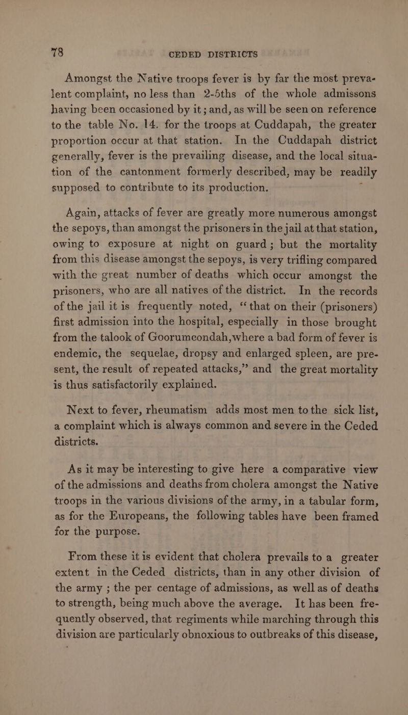 Amongst the Native troops fever is by far the most preva- lent complaint, no less than 2-5ths of the whole admissons having been occasioned by it; and, as will be seen on reference to the table No. 14. for the troops at Cuddapah, the greater proportion occur at that station. In the Cuddapah district generally, fever is the prevailing disease, and the local situa- tion of the cantonment formerly described, may be readily supposed to contribute to its production. Again, attacks of fever are greatly more numerous amongst the sepoys, than amongst the prisoners in the jail at that station, owing to exposure at night on guard; but the mortality from this disease amongst the sepoys, is very trifling compared with the great number of deaths which occur amongst the prisoners, who are all natives of the district. In the records of the jail itis frequently noted, “ that on their (prisoners) first admission into the hospital, especially in those brought from the talook of Goorumcondah,where a bad form of fever is endemic, the sequelae, dropsy and enlarged spleen, are pre- sent, the result of repeated attacks,” and the great mortality is thus satisfactorily explained. Next to fever, rheumatism adds most men tothe sick list, a complaint which is always common and severe in the Ceded districts. As it may be interesting to give here a comparative view of the admissions and deaths from cholera amongst the Native troops in the various divisions of the army, in a tabular form, as for the Europeans, the following tables have been framed for the purpose. From these it is evident that cholera prevails toa greater extent in the Ceded districts, than in any other division of the army ; the per centage of admissions, as well as of deaths to strength, being much above the average. It has been fre- quently observed, that regiments while marching through this division are particularly obnoxious to outbreaks of this disease,