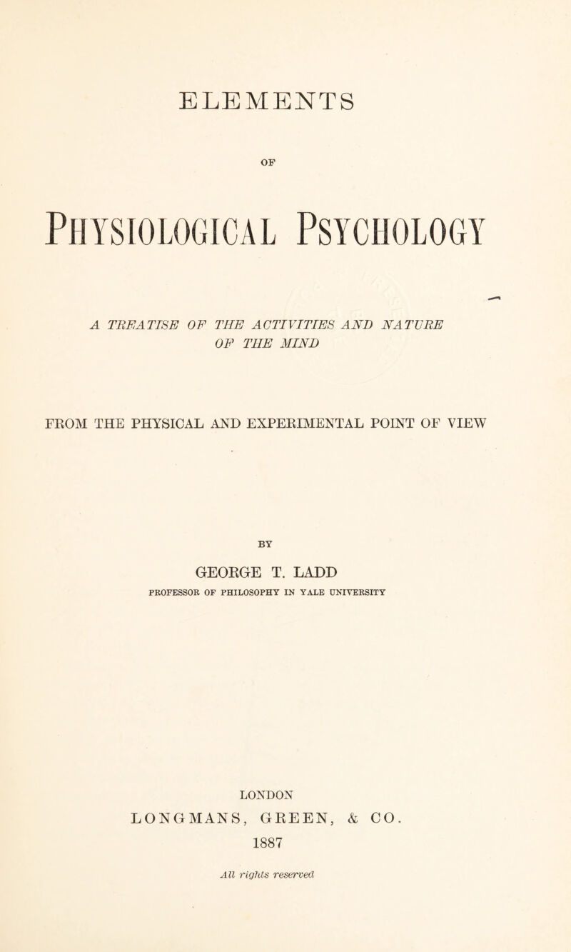 ELEMENTS OF A TREATISE OF THE ACTIVITIES AND NATURE OF THE MIND FROM THE PHYSICAL AND EXPERIMENTAL POINT OF VIEW BY GEORGE T. LADD PROFESSOR OF PHILOSOPHY IN YALE UNIVERSITY LONDON LONGMANS, GREEN, k CO. 1887 All rights reserved