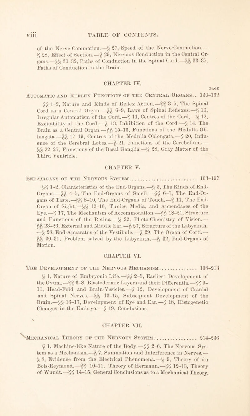 of the Nerve-Commotion.—§ 27, Speed of the Nerve-Commotion.— § 28, Effect of Section. —§ 29, Nervous Conduction in the Central Or¬ gans.—§§ 80-32, Paths of Conduction in the Spinal Cord.—§§ 33-35, Paths of Conduction in the Brain. CHAPTER IV. PAGE Automatic and Reflex Functions of tiie Central Organs.. 130-162 §§ 1-2, Nature and Kinds of Reflex Action.—§§ 3-5, The Spinal Cord as a Central Organ.—§§ 6-9, Laws of Spinal Reflexes.—§ 10, Irregular Automatism of the Cord.—§ 11, Centres of the Cord.—^ 12, Excitability of the Cord.—§ 13, Inhibition of the Cord.—§ 14, The Brain as a Central Organ.—§§ 15-16, Functions of the Medulla Ob¬ longata.—§§ 17-19, Centres of the Medulla Oblongata.—§ 20, Influ¬ ence of the Cerebral Lobes.—§ 21, Functions of the Cerebellum.— §§ 22-27, Functions of the Basal Ganglia.—§ 28, Gray Matter of the Third Ventricle. CHAPTER V. End-Organs of the Nervous System. 163-197 §§ 1-2, Characteristics of the End-Organs.—§ 3, The Kinds of End- Organs. — §§ 4-5, The End-Organs of Smell.—§§ 6-7, The End-Or¬ gans of Taste.—§§ 8-10, The End-Organs of Touch.—§ 11, The End- Organ of Sight.—§§ 12-16, Tunics, Media, and Appendages of the Eye.—§ 17, The Mechanism of Accommodation.—§§ 18-21, Structure and Functions of the Retina. — § 22, Photo-Chemistry of Vision.— §§ 23-26, External and Middle Ear.—§ 27, Structure of the Labyrinth. -—§ 28, End-Apparatus of the Vestibule.—§ 29, The Organ of Corti.—■ §§ 30-31, Problem solved by the Labyrinth.—§ 32, End-Organs of Motion. CHAPTER VI. The Development of the Nervous Mechanism. 198-213 § 1, Nature of Embryonic Life.—§§ 2-5, Earliest Development of the Ovum.—§§ 6-8, Blastodermic Layers and their Differentia.—§§ 9- 11, Head-Fold and Brain-Vesicles.—§ 12, Development of Cranial and Spinal Nerves.—§§ 13-15, Subsequent Development of the Brain.—§§ 16-17, Development of Eye and Ear.—§ 18, Histogenetic Changes in the Embryo.—§ 19, Conclusions. ■* CHAPTER VII. Mechanical Theory of the Nervous System. 214-236 § 1, Machine-like Nature of the Body.—§§ 2-6, The Nervous Sys¬ tem as a Mechanism.—§ 7, Summation and Interference in Nerves.— £ 8, Evidence from the Electrical Phenomena.—^ 9, Theory of du Bois-Reymond.—§§ 10-11, Theory of Hermann.—§§ 12-13, Theory of Wundt.—14-15, General Conclusions as to a Mechanical Theory.