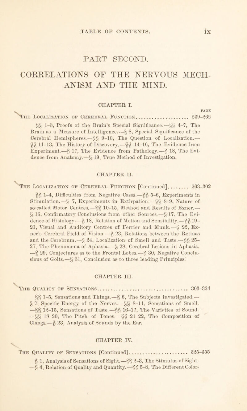 PART SECOND. CORRELATIONS OF THE NERVOUS MECH¬ ANISM AND THE MIND. CHAPTER I. PAGE Tiie Localization of Cerebral Function. 289-262 §§ 1-8, Proofs of the Brain’s Special Significance.—§§ 4-7, The Brain as a Measure of Intelligence.—§ 8, Special Significance of the Cerebral Hemispheres.—§§ 9-10, The Question of Localization.— §§ 11-13, The History of Discovery.—§§ 14-16, The Evidence from Experiment.—§ 17, The Evidence from Pathology.—§ 18, The Evi¬ dence from Anatomy.—§ 19, True Method of Investigation. CHAPTER II. The Localization of Cerebral Function [Continued]. 263-302 §§ 1-4, Difficulties from Negative Cases.—§§ 5-6, Experiments in Stimulation.—§ 7, Experiments in Extirpation.—8-9, Nature of so-called Motor Centres.—§§ 10-15, Method and Results of Exner.— § 16, Confirmatory Conclusions from other Sources.—§ 17, The Evi¬ dence of Histology.—§ 18, Relation of Motion and Sensibility.—§§ 19- 21, Visual and Auditory Centres of Ferrier and Munk.—§ 22, Ex- ner’s Cerebral Field of Vision.—§ 23, Relations between the Retinas and the Cerebrum.—§ 24, Localization of Smell and Taste.—§§ 25- 27, The Phenomena of Aphasia.—§ 28, Cerebral Lesions in Aphasia. —§ 29, Conjectures as to the Frontal Lobes.—§ 30, Negative Conclu¬ sions of Goltz.—§ 31, Conclusion as to three leading Principles. CHAPTER III. The Quality of Sensations... 303-324 §§ 1-5, Sensations and Things.—§ 6, The Subjects investigated.— § 7, Specific Energy of the Nerves.—§§ 8-11, Sensations of Smell. —§§ 12-15, Sensations of Taste.—§§ 16-17, The Varieties of Sound. —§§ 18-20, The Pitch of Tones.—§§ 21-22, The Composition of Clangs.—§ 23, Analysis of Sounds by the Ear. CHAPTER IV. The Quality of Sensations [Continued]. 325-355 § 1, Analysisof Sensations of Sight.—§§ 2-3, The Stimulus of Sight. —§ 4, Relation of Quality and Quantity.—§§ 5-8, The Different Color-