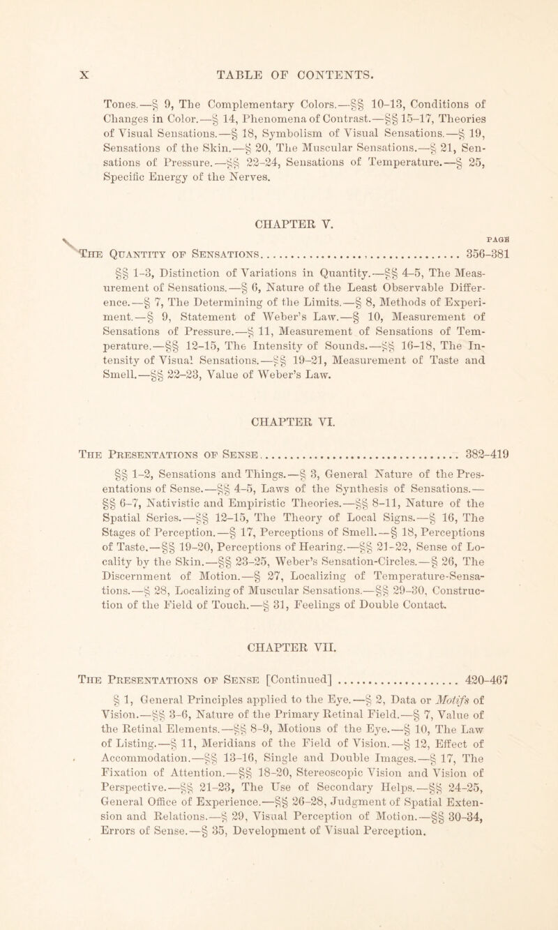 Tones.—§ 9, The Complementary Colors.—§§ 10-13, Conditions of Changes in Color.—§ 14, Phenomena of Contrast.—§§15-17, Theories of Visual Sensations.—§ 18, Symbolism of Visual Sensations.—§ 19, Sensations of the Skin.—§ 20, The Muscular Sensations.—§ 21, Sen¬ sations of Pressure.—§§ 22-24, Sensations of Temperature.—§ 25, Specific Energy of the Nerves. CHAPTER V. PAGE The Quantity op Sensations... 356-381 §§ 1-3, Distinction of Variations in Quantity.—§§ 4-5, The Meas¬ urement of Sensations.—§ 6, Nature of the Least Observable Differ¬ ence.—§ 7, The Determining of the Limits.—§ 8, Methods of Experi¬ ment.—§ 9, Statement of Weber’s Law.—§ 10, Measurement of Sensations of Pressure.—§ 11, Measurement of Sensations of Tem¬ perature.—§§ 12-15, The Intensity of Sounds.—§§ 16-18, The In¬ tensity of Visual Sensations.—§§ 19-21, Measurement of Taste and Smell.—§§ 22-23, Value of Weber’s Law. CHAPTER VI. The Presentations of Sense... 382-419 §§ 1-2, Sensations and Things.—§ 3, General Nature of the Pres¬ entations of Sense.—§§ 4-5, Laws of the Synthesis of Sensations.— §§ 6-7, Nativistic and Empiristic Theories.—§§ 8-11, Nature of the Spatial Series.—§§ 12-15, The Theory of Local Signs.—§ 16, The Stages of Perception.—§ 17, Perceptions of Smell.—§ 18, Perceptions of Taste. —§§ 19-20, Perceptions of Hearing.—§§ 21-22, Sense of Lo¬ cality by the Skin.—§§ 23-25, Weber’s Sensation-Circles. — § 26, The Discernment of Motion.—§ 27, Localizing of Temperature-Sensa¬ tions.—§ 28, Localizing of Muscular Sensations.-—§§ 29-30, Construc¬ tion of the Field of Touch.—§ 31, Feelings of Double Contact. CHAPTER VII. The Presentations of Sense [Continued]. 420-467 § 1, General Principles applied to the Eye.—§ 2, Data or Motifs of Vision.—§§ 3-6, Nature of the Primary Retinal Field.—§ 7, Value of the Retinal Elements.—§§ 8-9, Motions of the Eye.—§ 10, The Law of Listing.—§ 11, Meridians of the Field of Vision.—§ 12, Effect of Accommodation.—§§ 13-16, Single and Double Images.—§ 17, The Fixation of Attention.—§§ 18-20, Stereoscopic Vision and Vision of Perspective.—§§ 21-23, The Use of Secondary Helps.—§§ 24-25, General Office of Experience.—§§ 26-28, Judgment of Spatial Exten¬ sion and Relations.—§ 29, Visual Perception of Motion.—§§ 30-34, Errors of Sense.—§ 35, Development of Visual Perception.