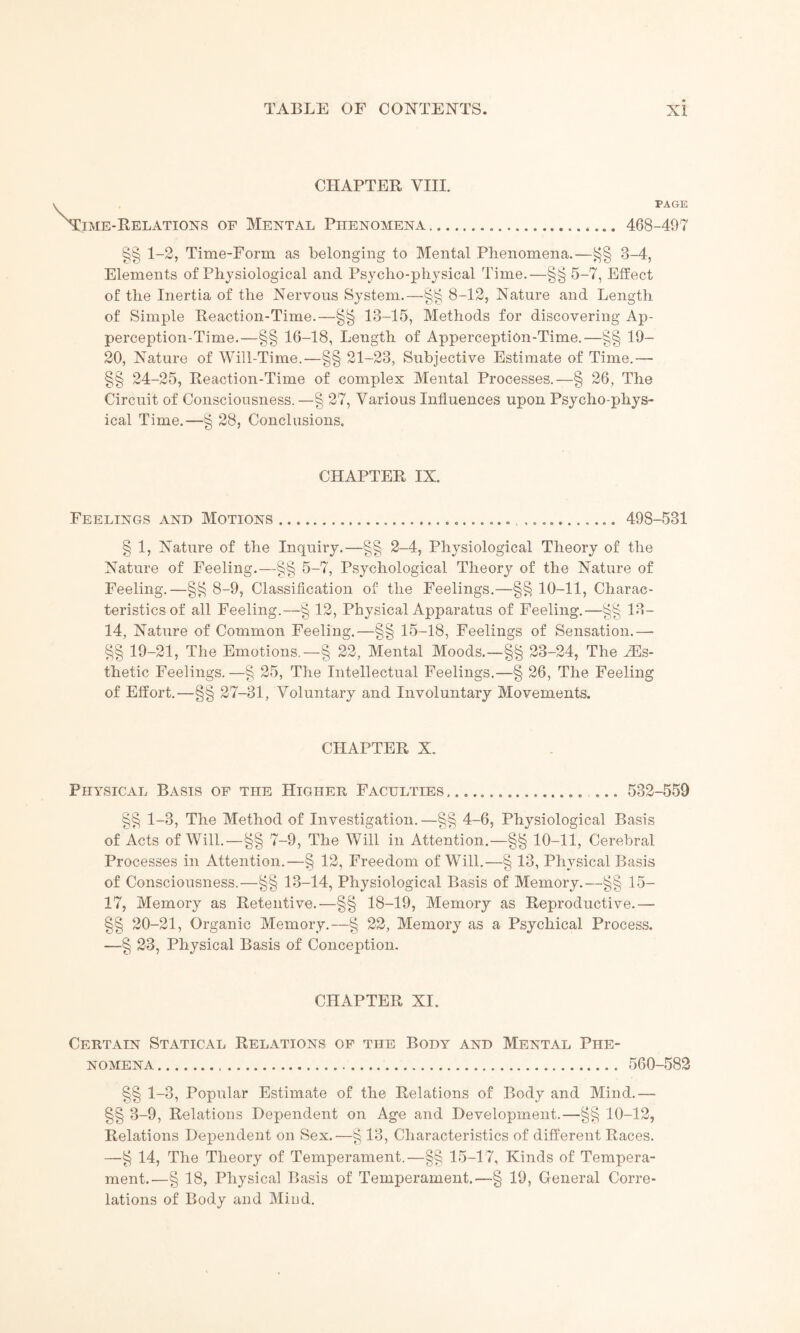 CHAPTER VIII. ime-Relations of Mental Phenomena. PAGE 468-497 §§ 1-2, Time-Form as belonging to Mental Phenomena.—8-4, Elements of Physiological and Psycho-physical Time.—§§ 5-7, Effect of the Inertia of the Nervous System.—§§ 8-12, Nature and Length of Simple Reaction-Time.—§§ 13-15, Methods for discovering Ap¬ perception-Time.—§§ 16-18, Length of Apperception-Time.—§§ 19- 20, Nature of Will-Time.—§§ 21-23, Subjective Estimate of Time.— §§ 24-25, Reaction-Time of complex Mental Processes.—§ 26, The Circuit of Consciousness.—§ 27, Various Influences upon Psycho-phys¬ ical Time.—§ 28, Conclusions. CHAPTER IX. Feelings and Motions.... ..._.... 498-531 § 1, Nature of the Inquiry.—§§ 2-4, Physiological Theory of the Nature of Feeling.—§§ 5-7, Psychological Theory of the Nature of Feeling.—8-9, Classification of the Feelings.—§§ 10-11, Charac¬ teristics of all Feeling.—§ 12, Physical Apparatus of Feeling. —13- 14, Nature of Common Feeling.—§§ 15-18, Feelings of Sensation.— §§ 19-21, The Emotions.—§ 22, Mental Moods.—§§ 23-24, The TEs- thetic Feelings. —§ 25, The Intellectual Feelings.—§ 26, The Feeling of Effort.—§§ 27-31, Voluntary and Involuntary Movements. CHAPTER X. Physical Basis of the Higher Faculties ..... 532-559 §§ 1-3, The Method of Investigation.—§§ 4-6, Physiological Basis of Acts of Will.—§§ 7-9, The Will in Attention.—§§ 10-11, Cerebral Processes in Attention.—§ 12, Freedom of Will.—§ 13, Physical Basis of Consciousness.—§§ 13-14, Physiological Basis of Memory.—§§ 15- 17, Memory as Retentive.—§§ 18-19, Memory as Reproductive.— §§ 20-21, Organic Memory.—§ 22, Memory as a Psychical Process. —§ 23, Physical Basis of Conception. CHAPTER XI. Certain Statical Relations of the Body and Mental Phe¬ nomena . . 560-582 §§ 1-3, Popular Estimate of the Relations of Body and Mind.— §§ 3-9, Relations Dependent on Age and Development.—§§ 10-12, Relations Dependent on Sex.—§ 13, Characteristics of different Races. —§ 14, The Theory of Temperament.—§§ 15-17, Kinds of Tempera¬ ment.—§ 18, Physical Basis of Temperament.—§ 19, General Corre¬ lations of Body and Mind.