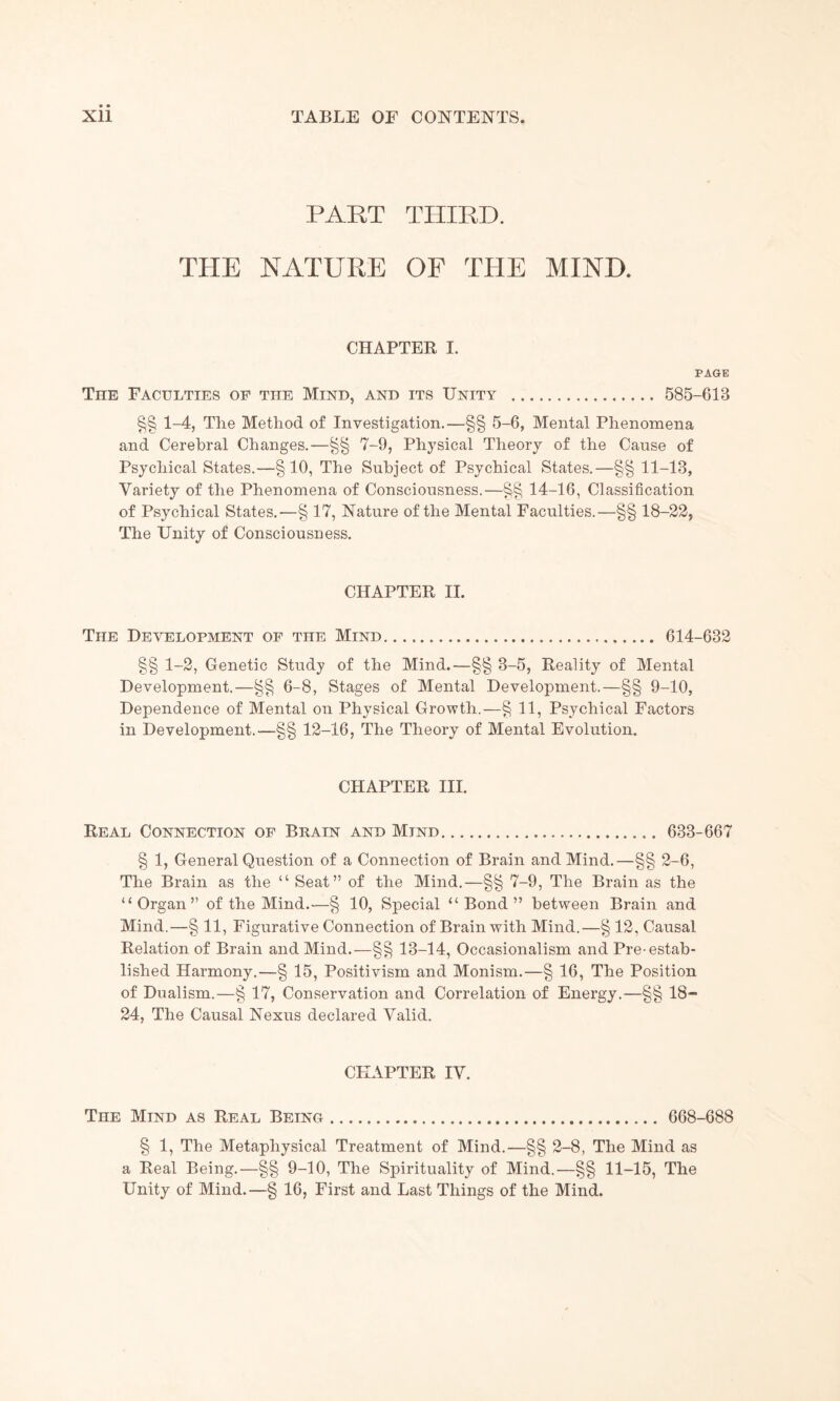 PART THIRD. THE NATURE OF THE MIND. CHAPTER I. PAGE The Faculties of the Mind, and its Unity . 585-613 §§ 1-4, Tlie Method of Investigation.—§§ 5-6, Mental Phenomena and Cerebral Changes.—§§ 7-9, Physical Theory of the Cause of Psychical States.—§10, The Subject of Psychical States.—§§ 11-13, Variety of the Phenomena of Consciousness.—§§ 14-16, Classification of Psychical States.—§ 17, Nature of the Mental Faculties.—§§ 18-22, The Unity of Consciousness. CHAPTER II. The Development of the Mind. 614-632 §§ 1-2, Genetic Study of the Mind.—§§ 3-5, Reality of Mental Development.—§§ 6-8, Stages of Mental Development.—§§ 9-10, Dependence of Mental on Physical Growth.—§ 11, Psychical Factors in Development.—§§ 12-16, The Theory of Mental Evolution. CHAPTER III. Real Connection of Brain and Mind... 633-667 § 1, General Question of a Connection of Brain and Mind.—§§ 2-6, The Brain as the “ Seat” of the Mind.—§§ 7-9, The Brain as the “Organ” of the Mind.—§ 10, Special “Bond” between Brain and Mind.—§ 11, Figurative Connection of Brain with Mind.—§ 12, Causal Relation of Brain and Mind.—§§ 13-14, Occasionalism and Pre-estab¬ lished Harmony.—§ 15, Positivism and Monism.—§ 16, The Position of Dualism.—§ 17, Conservation and Correlation of Energy.—§§ 18- 24, The Causal Nexus declared Valid. CPIAPTER IV. The Mind as Real Being. 668-688 § 1, The Metaphysical Treatment of Mind.—§§ 2-8, The Mind as a Real Being.—§§ 9-10, The Spirituality of Mind.—§§ 11-15, The Unity of Mind.—§ 16, First and Last Things of the Mind.