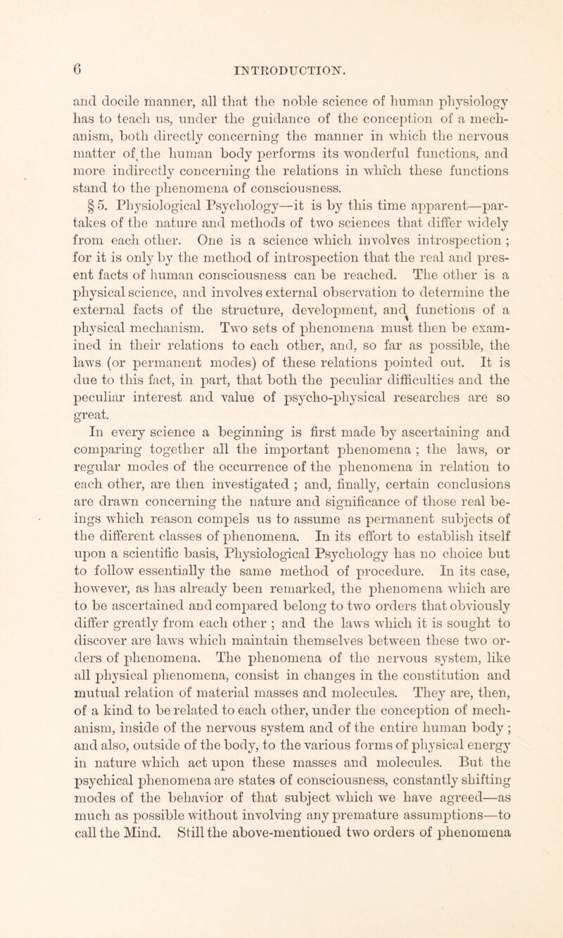 and docile manner, all that the noble science of human physiology has to teach us, under the guidance of the conception of a mech¬ anism, both directly concerning the manner in which the nervous matter of the human body performs its wonderful functions, and more indirectly concerning the relations in which these functions stand to the phenomena of consciousness. § 5. Physiological Psychology—it is by this time apparent—par¬ takes of the nature and methods of two sciences that differ widely from each other. One is a science which involves introspection ; for it is only by the method of introspection that the real and pres¬ ent facts of human consciousness can be reached. The other is a physical science, and involves external observation to determine the external facts of the structure, development, and functions of a physical mechanism. Two sets of phenomena must then be exam¬ ined in their relations to each other, and, so far as possible, the laws (or permanent modes) of these relations pointed out. It is due to this fact, in part, that both the peculiar difficulties and the peculiar interest and value of psycho-physical researches are so great. In every science a beginning is first made by ascertaining and comparing together all the important phenomena ; the laws, or regular modes of the occurrence of the phenomena in relation to each other, are then investigated ; and, finally, certain conclusions are drawn concerning the nature and significance of those real be¬ ings which reason compels us to assume as permanent subjects of the different classes of phenomena. In its effort to establish itself upon a scientific basis, Physiological Psychology has no choice but to follow essentially the same method of procedure. In its case, however, as has already been remarked, the phenomena which are to be ascertained and compared belong to two orders that obviously differ greatly from each other ; and the laws which it is sought to discover are laws which maintain themselves between these two or¬ ders of phenomena. The phenomena of the nervous system, like all physical phenomena, consist in changes in the constitution and mutual relation of material masses and molecules. They are, then, of a kind to be related to each other, under the conception of mech¬ anism, inside of the nervous system and of the entire human body; and also, outside of the body, to the various forms of physical energy in nature which act upon these masses and molecules. But the psychical phenomena are states of consciousness, constantly shifting modes of the behavior of that subject which we have agreed—as much as possible without involving any premature assumptions—to call the Mind. Still the above-mentioned two orders of phenomena