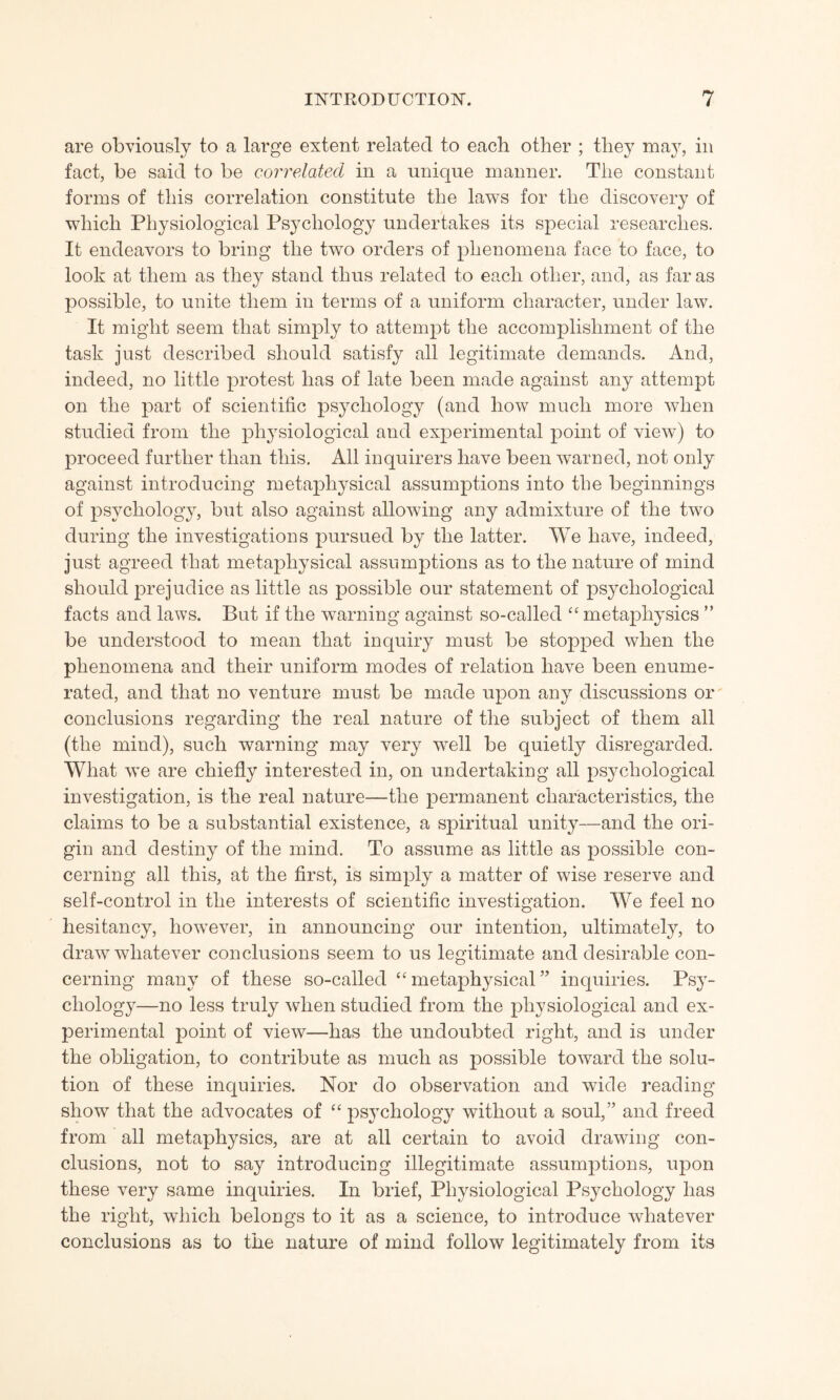 are obviously to a large extent related to each other ; they may, in fact, be said to be correlated in a unique manner. The constant forms of this correlation constitute the laws for the discovery of which Physiological Psychology undertakes its special researches. It endeavors to bring the two orders of phenomena face to face, to look at them as they stand thus related to each other, and, as far as possible, to unite them in terms of a uniform character, under law. It might seem that simply to attempt the accomplishment of the task just described should satisfy all legitimate demands. And, indeed, no little protest has of late been made against any attempt on the part of scientific psychology (and how much more when studied from the physiological and experimental point of view) to proceed further than this. All inquirers have been warned, not only against introducing metaphysical assumptions into the beginnings of psychology, but also against allowing any admixture of the t^vo during the investigations pursued by the latter. We have, indeed, just agreed that metaphysical assumptions as to the nature of mind should prejudice as little as possible our statement of psychological facts and laws. But if the warning against so-called “ metaphysics ” be understood to mean that inquiry must be stopped when the phenomena and their uniform modes of relation have been enume¬ rated, and that no venture must be made upon any discussions or conclusions regarding the real nature of the subject of them all (the mind), such warning may very 'well be quietly disregarded. What \ve are chiefly interested in, on undertaking all psychological investigation, is the real nature—the permanent characteristics, the claims to be a substantial existence, a spiritual unity—and the ori¬ gin and destiny of the mind. To assume as little as possible con¬ cerning all this, at the first, is simply a matter of wise reserve and self-control in the interests of scientific investigation. We feel no hesitancy, howTever, in announcing our intention, ultimately, to draw whatever conclusions seem to us legitimate and desirable con¬ cerning many of these so-called “ metaphysical ” inquiries. Psy¬ chology—no less truly when studied from the physiological and ex¬ perimental point of view—has the undoubted right, and is under the obligation, to contribute as much as possible toward the solu¬ tion of these inquiries. Nor do observation and wide reading show that the advocates of “ psychology without a soul,” and freed from all metaphysics, are at all certain to avoid drawing con¬ clusions, not to say introducing illegitimate assumptions, upon these very same inquiries. In brief, Physiological Psychology has the right, which belongs to it as a science, to introduce whatever conclusions as to the nature of mind follow legitimately from its