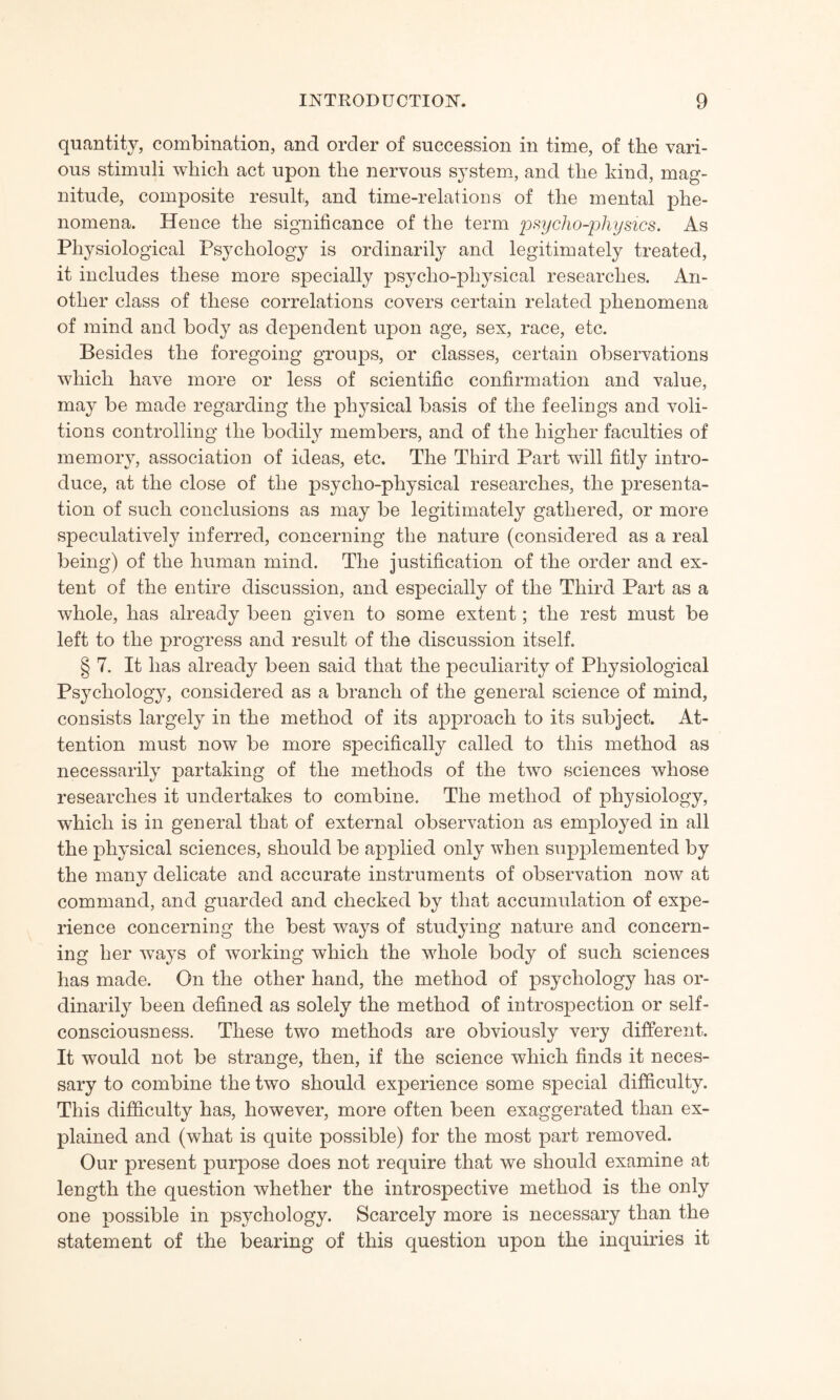 quantity, combination, and order of succession in time, of the vari¬ ous stimuli which act upon the nervous system, and the kind, mag¬ nitude, composite result, and time-relations of the mental phe¬ nomena. Hence the significance of the term psycho-physics. As Physiological Psychology is ordinarily and legitimately treated, it includes these more specially psycho-physical researches. An¬ other class of these correlations covers certain related phenomena of mind and body as dependent upon age, sex, race, etc. Besides the foregoing groups, or classes, certain observations which have more or less of scientific confirmation and value, may be made regarding the physical basis of the feelings and voli¬ tions controlling the bodily members, and of the higher faculties of memory, association of ideas, etc. The Third Part will fitly intro¬ duce, at the close of the psycho-physical researches, the presenta¬ tion of such conclusions as may be legitimately gathered, or more speculatively inferred, concerning the nature (considered as a real being) of the human mind. The justification of the order and ex¬ tent of the entire discussion, and especially of the Third Part as a whole, has already been given to some extent; the rest must be left to the progress and result of the discussion itself. § 7. It has already been said that the peculiarity of Physiological Psychology, considered as a branch of the general science of mind, consists largely in the method of its approach to its subject. At¬ tention must now be more specifically called to this method as necessarily partaking of the methods of the two sciences whose researches it undertakes to combine. The method of physiology, which is in general that of external observation as employed in all the physical sciences, should be applied only when supplemented by the many delicate and accurate instruments of observation now at command, and guarded and checked by that accumulation of expe¬ rience concerning the best ways of studying nature and concern¬ ing her ways of working which the whole body of such sciences has made. On the other hand, the method of psychology has or¬ dinarily been defined as solely the method of introspection or self- consciousness. These two methods are obviously very different. It would not be strange, then, if the science which finds it neces¬ sary to combine the two should experience some special difficulty. This difficulty has, however, more often been exaggerated than ex¬ plained and (what is quite possible) for the most part removed. Our present purpose does not require that we should examine at length the question whether the introspective method is the only one possible in psychology. Scarcely more is necessary than the statement of the bearing of this question upon the inquiries it