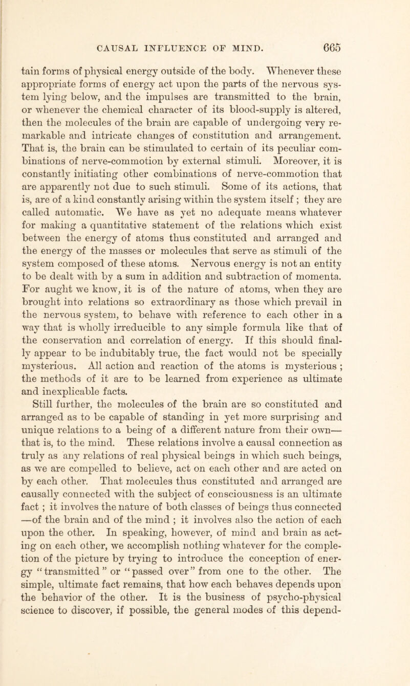 tain forms of physical energy outside of the body. Whenever these appropriate forms of energy act upon the parts of the nervous sys¬ tem lying below, and the impulses are transmitted to the brain, or whenever the chemical character of its blood-supply is altered, then the molecules of the brain are capable of undergoing very re¬ markable and intricate changes of constitution and arrangement. That is, the brain can be stimulated to certain of its peculiar com¬ binations of nerve-commotion by external stimuli. Moreover, it is constantly initiating other combinations of nerve-commotion that are apparently not due to such stimuli. Some of its actions, that is, are of a kind constantly arising within the system itself ; they are called automatic. We have as yet no adequate means whatever for making a quantitative statement of the relations which exist between the energy of atoms thus constituted and arranged and the energy of the masses or molecules that serve as stimuli of the system composed of these atoms. Nervous energy is not an entity to be dealt with by a sum in addition and subtraction of momenta. For aught we know, it is of the nature of atoms, when they are brought into relations so extraordinary as those which prevail in the nervous system, to behave with reference to each other in a way that is wholly irreducible to any simple formula like that of the conservation and correlation of energy. If this should final¬ ly appear to be indubitably true, the fact would not be specially mysterious. All action and reaction of the atoms is mysterious ; the methods of it are to be learned from experience as ultimate and inexplicable facts. Still further, the molecules of the brain are so constituted and arranged as to be capable of standing in yet more surprising and unique relations to a being of a different nature from their own— that is, to the mind. These relations involve a causal connection as truly as any relations of real physical beings in which such beings, as we are compelled to believe, act on each other and are acted on by each other. That molecules thus constituted and arranged are causally connected with the subject of consciousness is an ultimate fact ; it involves the nature of both classes of beings thus connected —of the brain and of the mind ; it involves also the action of each upon the other. In speaking, however, of mind and brain as act¬ ing on each other, we accomplish nothing whatever for the comple¬ tion of the picture by trying to introduce the conception of ener¬ gy “transmitted” or “passed over” from one to the other. The simple, ultimate fact remains, that how each behaves depends upon the behavior of the other. It is the business of psycho-physical science to discover, if possible, the general modes of this depend-