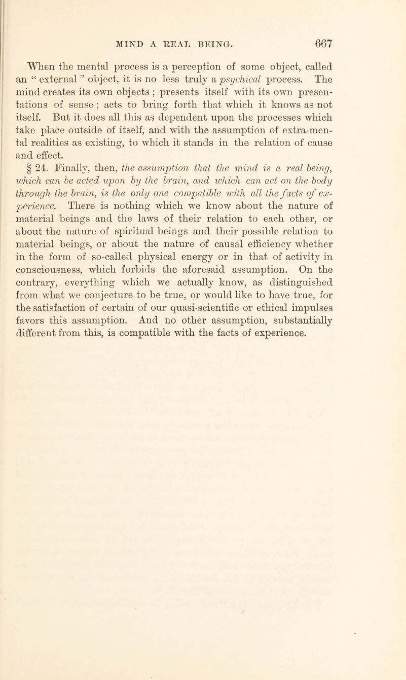 When the mental process is a perception of some object, called an “ external ’’ object, it is no less truly a psychical process. The mind creates its own objects ; presents itself with its own presen¬ tations of sense ; acts to bring forth that which it knows as not itself. But it does all this as dependent upon the processes which take place outside of itself, and with the assumption of extra-men¬ tal realities as existing, to which it stands in the relation of cause and effect. § 24. Finally, then, the assumption that the mind is a real being, which can be acted upon by the brain, and which can act on the body through the brain, is the only one compatible with all the facts of ex¬ perience. There is nothing which we know about the nature of material beings and the laws of their relation to each other, or about the nature of spiritual beings and their possible relation to material beings, or about the nature of causal efficiency whether in the form of so-called physical energy or in that of activity in consciousness, which forbids the aforesaid assumption. On the contrary, everything which we actually know, as distinguished from what we conjecture to be true, or would like to have true, for the satisfaction of certain of our quasi-scientific or ethical impulses favors this assumption. And no other assumption, substantially different from this, is compatible with the facts of experience.
