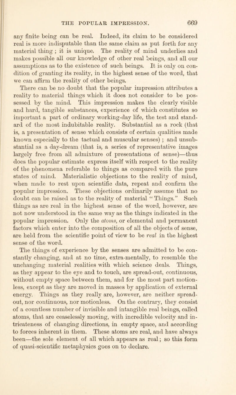 any finite being can be real. Indeed, its claim to be considered real is more indisputable than the same claim as put forth for any material thing ; it is unique. The reality of mind underlies and makes possible all our knowledge of other real beings, and all our assumptions as to the existence of such beings. It is only on con¬ dition of granting its reality, in the highest sense of the word, that we can affirm the reality of other beings. There can be no doubt that the popular impression attributes a reality to material things which it does not consider to be pos¬ sessed by the mind. This impression makes the clearly visible and hard, tangible substances, experience of which constitutes so important a part of ordinary working-day life, the test and stand¬ ard of the most indubitable reality. Substantial as a rock (that is, a presentation of sense which consists of certain qualities made known especially to the tactual and muscular senses) ; and unsub¬ stantial as a day-dream (that is, a series of representative images largely free from all admixture of presentations of sense)—thus does the popular estimate express itself with respect to the reality of the phenomena referable to things as compared with the pure states of mind. Materialistic objections to the reality of mind, when made to rest upon scientific data, repeat and confirm the popular impression. These objections ordinarily assume that no doubt can be raised as to the reality of material “ Things.” Such things as are real in the highest sense of the word, however, are not now understood in the same way as the things indicated in the popular impression. Only the atoms, or elemental and permanent factors which enter into the composition of all the objects of sense, are held from the scientific point of view to be real in the highest sense of the word. The things of experience by the senses are admitted to be con¬ stantly changing, and at no time, extra-mentally, to resemble the unchanging material realities with which science deals. Things, as they appear to the eye and to touch, are spread-out, continuous, without empty space between them, and for the most part motion¬ less, except as they are moved in masses by application of external energy. Things as they really are, however, are neither spread- out, nor continuous, nor motionless. On the contrary, they consist of a countless number of invisible and intangible real beings, called atoms, that are ceaselessly moving, with incredible velocity and in¬ tricateness of changing directions, in empty space, and according to forces inherent in them. These atoms are real, and have always been—the sole element of all which appears as real; so this form of quasi-scientific metaphysics goes on to declare.
