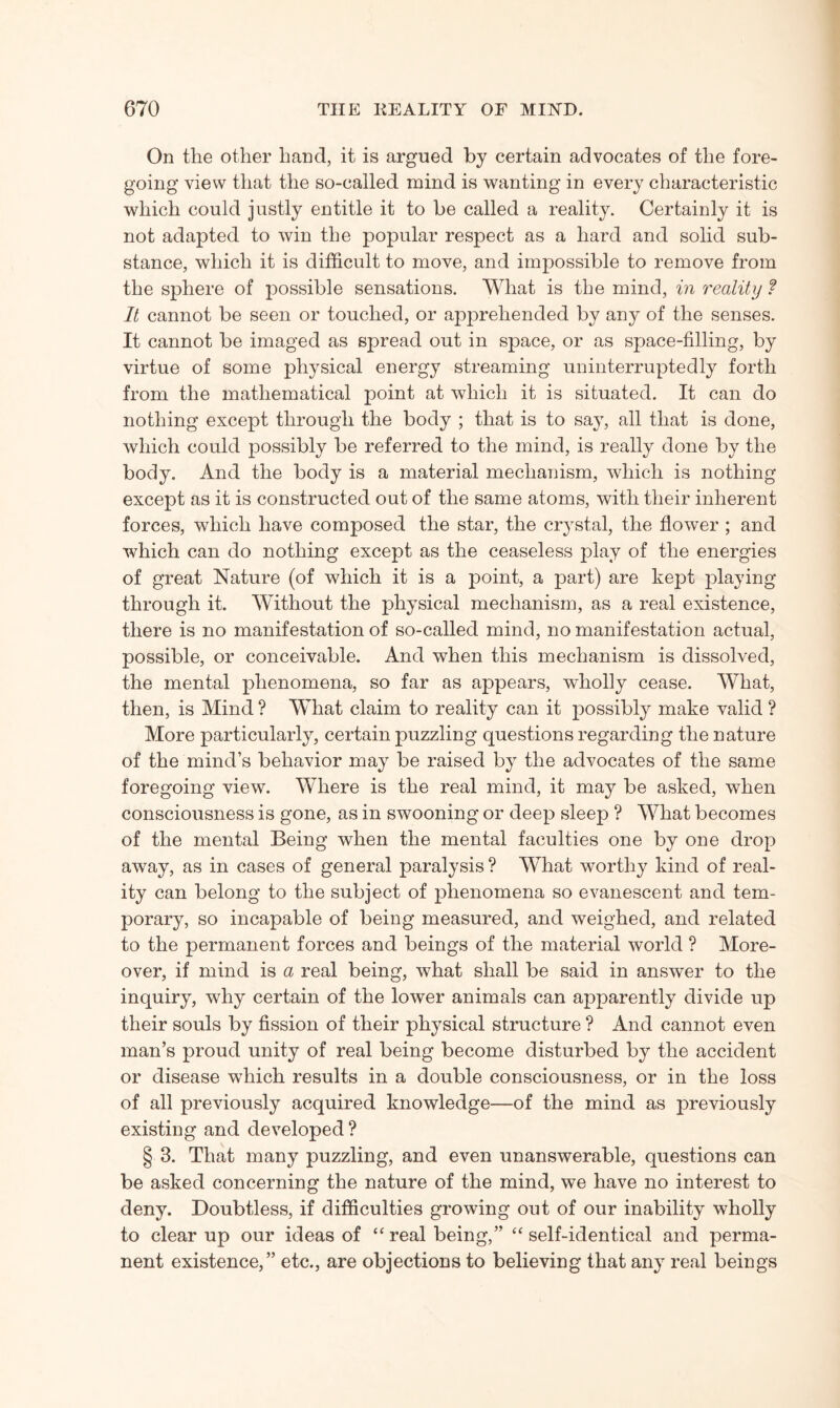On the other hand, it is argued by certain advocates of the fore¬ going view that the so-called mind is wanting in every characteristic which could justly entitle it to be called a reality. Certainly it is not adapted to win the popular respect as a hard and solid sub¬ stance, which it is difficult to move, and impossible to remove from the sphere of possible sensations. What is the mind, in reality ? It cannot be seen or touched, or apprehended by any of the senses. It cannot be imaged as spread out in space, or as space-filling, by virtue of some physical energy streaming uninterruptedly forth from the mathematical point at which it is situated. It can do nothing except through the body ; that is to say, all that is done, which could possibly be referred to the mind, is really done by the body. And the body is a material mechanism, which is nothing except as it is constructed out of the same atoms, with their inherent forces, which have composed the star, the crystal, the flower ; and which can do nothing except as the ceaseless play of the energies of great Nature (of which it is a point, a part) are kept playing through it. Without the physical mechanism, as a real existence, there is no manifestation of so-called mind, no manifestation actual, possible, or conceivable. And when this mechanism is dissolved, the mental phenomena, so far as appears, wholly cease. What, then, is Mind ? What claim to reality can it possibly make valid ? More particularly, certain puzzling questions regarding the nature of the mind’s behavior may be raised by the advocates of the same foregoing view. Where is the real mind, it may be asked, when consciousness is gone, as in swooning or deep sleep ? What becomes of the mental Being when the mental faculties one by one drop away, as in cases of general paralysis ? What worthy kind of real¬ ity can belong to the subject of phenomena so evanescent and tem¬ porary, so incapable of being measured, and weighed, and related to the permanent forces and beings of the material world ? More¬ over, if mind is a real being, what shall be said in answer to the inquiry, why certain of the lower animals can apparently divide up their souls by fission of their physical structure ? And cannot even man’s proud unity of real being become disturbed by the accident or disease which results in a double consciousness, or in the loss of all previously acquired knowledge—of the mind as previously existing and developed ? § 3. That many puzzling, and even unanswerable, questions can be asked concerning the nature of the mind, we have no interest to deny. Doubtless, if difficulties growing out of our inability wholly to clear up our ideas of “ real being,” “ self-identical and perma¬ nent existence,” etc., are objections to believing that any real beings