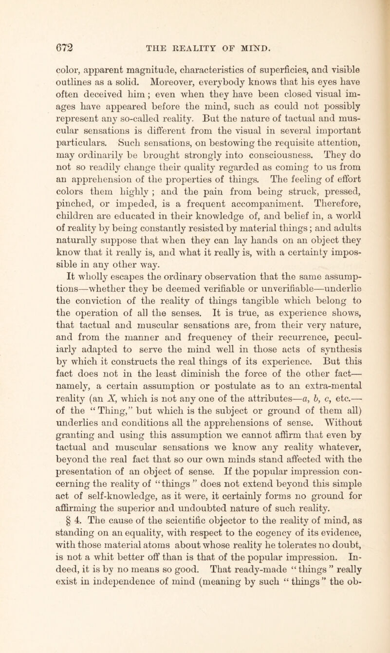 color, apparent magnitude, characteristics of superficies, and visible outlines as a solid. Moreover, everybody knows that his eyes have often deceived him ; even when they have been closed visual im¬ ages have appeared before the mind, such as could not possibly represent any so-called reality. But the nature of tactual and mus¬ cular sensations is different from the visual in several important particulars. Such sensations, on bestowing the requisite attention, may ordinarily be brought strongly into consciousness. They do not so readily change their quality regarded as coming to us from an apprehension of the properties of things. The feeling of effort colors them highly ; and the pain from being struck, pressed, pinched, or impeded, is a frequent accompaniment. Therefore, children are educated in their knowledge of, and belief in, a world of reality by being constantly resisted by material things; and adults naturally suppose that when they can lay hands on an object they know that it really is, and what it really is, with a certainty impos¬ sible in any other way. It wholly escapes the ordinary observation that the same assump¬ tions—whether they be deemed verifiable or unverifiable—underlie the conviction of the reality of things tangible which belong to the operation of all the senses. It is true, as experience shows, that tactual and muscular sensations are, from their very nature, and from the manner and frequency of their recurrence, pecul¬ iarly adapted to serve the mind well in those acts of synthesis by which it constructs the real things of its experience. But this fact does not in the least diminish the force of the other fact— namely, a certain assumption or postulate as to an extra-mental reality (an X, which is not any one of the attributes—a, 6, c, etc.—- of the “Thing,” but which is the subject or ground of them all) underlies and conditions all the apprehensions of sense. Without granting and using this assumption we cannot affirm that even by tactual and muscular sensations we know any reality whatever, beyond the real fact that so our own minds stand affected with the presentation of an object of sense. If the popular impression con¬ cerning the reality of “things ” does not extend beyond this simple act of self-knowledge, as it were, it certainly forms no ground for affirming the superior and undoubted nature of such reality. § 4. The cause of the scientific objector to the reality of mind, as standing on an equality, with respect to the cogency of its evidence, with those material atoms about whose reality he tolerates no doubt, is not a whit better off than is that of the popular impression. In¬ deed, it is by no means so good. That ready-made “ things ” really exist in independence of mind (meaning by such “ things ” the ob-