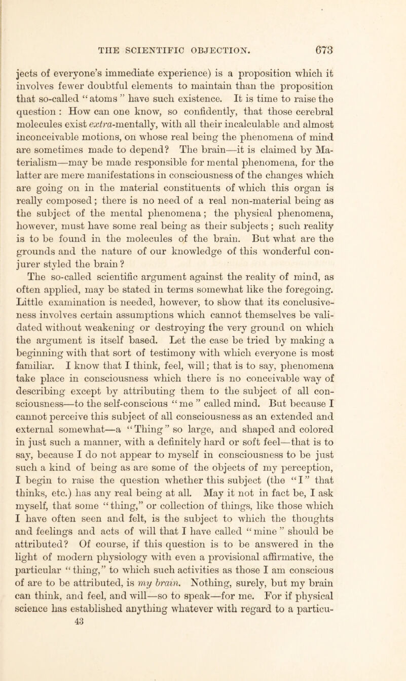 jects of everyone’s immediate experience) is a proposition which it involves fewer doubtful elements to maintain than the proposition that so-called “atoms ” have such existence. It is time to raise the question : How can one know, so confidently, that those cerebral molecules exist eatfra-mentally, with all their incalculable and almost inconceivable motions, on whose real being the phenomena of mind are sometimes made to depend? The brain—it is claimed by Ma¬ terialism—may be made responsible for mental phenomena, for the latter are mere manifestations in consciousness of the changes which are going on in the material constituents of which this organ is really composed; there is no need of a real non-material being as the subject of the mental phenomena; the physical phenomena, however, must have some real being as their subjects ; such reality is to be found in the molecules of the brain. But what are the grounds and the nature of our knowledge of this wonderful con¬ jurer styled the brain ? The so-called scientific argument against the reality of mind, as often applied, may be stated in terms somewhat like the foregoing. Little examination is needed, however, to show that its conclusive¬ ness involves certain assumptions which cannot themselves be vali¬ dated without weakening or destroying the very ground on which the argument is itself based. Let the case be tried by making a beginning with that sort of testimony with which everyone is most familiar. I know that I think, feel, will; that is to say, phenomena take place in consciousness which there is no conceivable way of describing except by attributing them to the subject of all con¬ sciousness—to the self-conscious “me ” called mind. But because I cannot perceive this subject of all consciousness as an extended and external somewhat—a “Thing” so large, and shaped and colored in just such a manner, with a definitely hard or soft feel—that is to say, because I do not appear to myself in consciousness to be just such a kind of being as are some of the objects of my perception, I begin to raise the question whether this subject (the “I” that thinks, etc.) has any real being at all. May it not in fact be, I ask myself, that some “ thing,” or collection of things, like those which I have often seen and felt, is the subject to which the thoughts and feelings and acts of will that I have called “ mine ” should be attributed? Of course, if this question is to be answered in the light of modern physiology with even a provisional affirmative, the particular “thing,” to which such activities as those I am conscious of are to be attributed, is my brain. Nothing, surely, but m}^ brain can think, and feel, and will—so to speak—for me. For if physical science has established anything whatever with regard to a particu- 43