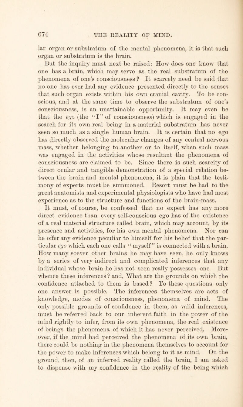 lar organ or substratum of the mental phenomena, it is that such organ or substratum is the brain. But the inquiry must next be raised: How does one know that one has a brain, which may serve as the real substratum of the phenomena of one’s consciousness ? It scarcely need be said that no one has ever had any evidence presented directly to the senses that such organ exists within his own cranial cavity. To be con¬ scious, and at the same time to observe the substratum of one’s consciousness, is an unattainable opportunity. It may even be that the ego (the “I” of consciousness) which is engaged in the search for its own real being in a material substratum has never seen so much as a single human brain. It is certain that no ego has directly observed the molecular changes of any central nervous mass, whether belonging to another or to itself, when such mass was engaged in the activities whose resultant the phenomena of consciousness are claimed to be. Since there is such scarcity of direct ocular and tangible demonstration of a special relation be¬ tween the brain and mental phenomena, it is plain that the testi¬ mony of experts must be summoned. Besort must be had to the great anatomists and experimental physiologists who have had most experience as to the structure and functions of the brain-mass. It must, of course, be confessed that no expert has any more direct evidence than every self-conscious ego has of the existence of a real material structure called brain, which may account, by its presence and activities, for his own mental phenomena. Nor can he offer any evidence peculiar to himself for his belief that the par¬ ticular ego which each one calls “ myself” is connected with a brain. How many soever other brains he may have seen, he only knows by a series of very indirect and complicated inferences that any individual whose brain he has not seen really possesses one. But whence these inferences ? and, What are the grounds on which the confidence attached to them is based? To these questions only one answer is possible. The inferences themselves are acts of knowledge, modes of consciousness, phenomena of mind. The only possible grounds of confidence in them, as valid inferences, must be referred back to our inherent faith in the power of the mind rightly to infer, from its own phenomena, the real existence of beings the phenomena of which it has never perceived. More¬ over, if the mind had perceived the phenomena of its own brain, there could be nothing in the phenomena themselves to account for the power to make inferences which belong to it as mind. On the ground, then, of an inferred reality called the brain, I am asked to dispense with my confidence in the reality of the being which