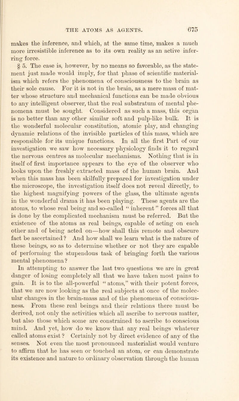 makes the inference, and which, at the same time, makes a much more irresistible inference as to its own reality as an active infer¬ ring force. g 5. The case is, however, by no means so favorable, as the state¬ ment just made would imply, for that phase of scientific material¬ ism which refers the phenomena of consciousness to the brain as their sole cause. For it is not in the brain, as a mere mass of mat¬ ter whose structure and mechanical functions can be made obvious to any intelligent observer, that the real substratum of mental phe¬ nomena must be sought. Considered as such a mass, this organ is no better than any other similar soft and pulp-like bulk. It is the wonderful molecular constitution, atomic play, and changing dynamic relations of the invisible particles of this mass, which are responsible for its unique functions. In all the first Part of our investigation we saw how necessary physiology finds it to regard the nervous centres as molecular mechanisms. Nothing that is in itself of first importance appears to the eye of the observer who looks upon the freshly extracted mass of the human brain. And when this mass has been skilfully prepared for investigation under the microscope, the investigation itself does not reveal directly, to the highest magnifying powers of the glass, the ultimate agents in the wonderful drama it has been playing. These agents are the atoms, to whose real being and so-called “ inherent ” forces all that is done by the complicated mechanism must be referred. But the existence of the atoms as real beings, capable of acting on each other and of being acted on—how shall this remote and obscure fact be ascertained ? And how shall we learn what is the nature of these beings, so as to determine whether or not they are capable of performing the stupendous task of bringing forth the various mental phenomena ? In attempting to answer the last two questions we are in great danger of losing completely all that we have taken most pains to gain. It is to the all-powerful “ atoms,” with their potent forces, that we are now looking as the real subjects at once of the molec¬ ular changes in the brain-mass and of the phenomena of conscious¬ ness. From these real beings and their relations there must be derived, not only the activities which all ascribe to nervous matter, but also those which some are constrained to ascribe to conscious mind. And yet, how do we know that any real beings whatever called atoms exist ? Certainly not by direct evidence of any of the senses. Not even the most pronounced materialist would venture to affirm that he has seen or touched an atom, or can demonstrate its existence and nature to ordinary observation through the human O