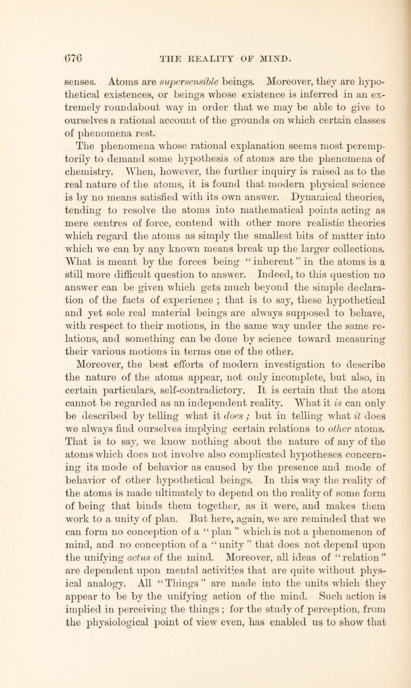 senses. Atoms are supersensible beings. Moreover, they are hypo¬ thetical existences, or beings whose existence is inferred in an ex¬ tremely roundabout way in order that we may be able to give to ourselves a rational account of the grounds on which certain classes of phenomena rest. The phenomena whose rational explanation seems most peremp¬ torily to demand some hypothesis of atoms are the phenomena of chemistry. When, however, the further inquiry is raised as to the real nature of the atoms, it is found that modern physical science is by no means satisfied with its own answer. Dynamical theories, tending to resolve the atoms into mathematical points acting as mere centres of force, contend with other more realistic theories which regard the atoms as simply the smallest bits of matter into which we can by any known means break up the larger collections. What is meant by the forces being ££ inherent ” in the atoms is a still more difficult question to answer. Indeed, to this question no answer can be given which gets much beyond the simple declara¬ tion of the facts of experience ; that is to say, these hypothetical and yet sole real material beings are always supposed to behave, with respect to their motions, in the same wTay under the same re¬ lations, and something can be done by science toward measuring their various motions in terms one of the other. Moreover, the best efforts of modern investigation to describe the nature of the atoms appear, not only incomplete, but also, in certain particulars, self-contradictory. It is certain that the atom cannot be regarded as an independent reality. What it is can only be described by telling what it does ; but in telling what it does we always find ourselves implying certain relations to other atoms. That is to say, wre know nothing about the nature of any of the atoms which does not involve also complicated hypotheses concern¬ ing its mode of behavior as caused by the presence and mode of behavior of other hypothetical beings. In this wray the reality of the atoms is made ultimately to depend on the reality of some form of being that binds them together, as it were, and makes them work to a unity of plan. But here, again, we are reminded that we can form no conception of a ££ plan ” which is not a phenomenon of mind, and no conception of a “unitythat does not depend upon the unifying actus of the mind. Moreover, all ideas of ££ relation ” are dependent upon mental activities that are quite without phys¬ ical analogy. All ££ Things ” are made into the units which they appear to be by the unifying action of the mind. Such action is implied in perceiving the things ; for the study of perception, from the physiological point of view even, has enabled us to show that