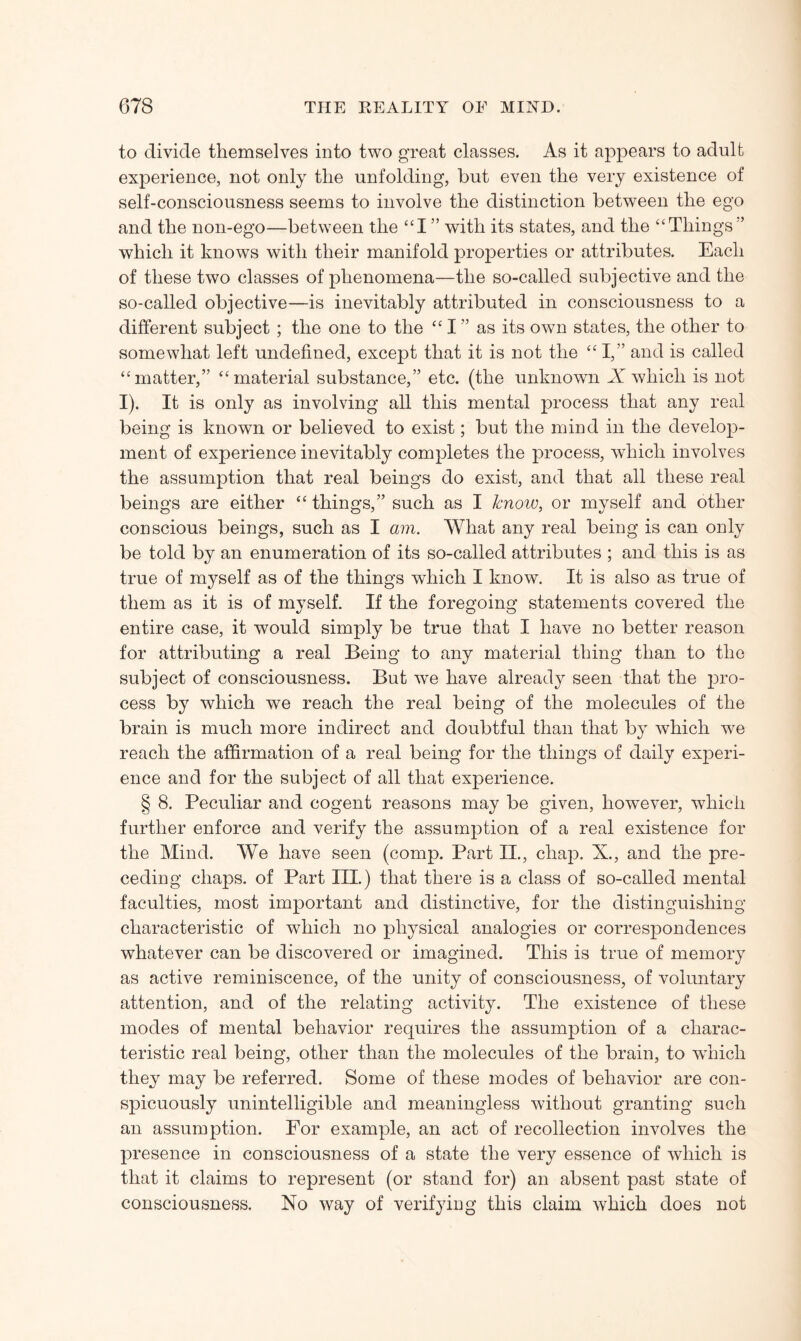 to divide themselves into two great classes. As it appears to adult experience, not only the unfolding, but even the very existence of self-consciousness seems to involve the distinction between the ego and the non-ego—between the “I ” with its states, and the “Tilings'-’ which it knows with their manifold properties or attributes. Each of these two classes of phenomena—the so-called subjective and the so-called objective—is inevitably attributed in consciousness to a different subject ; the one to the “ I ” as its own states, the other to somewhat left undefined, except that it is not the “I,” and is called “matter,” “material substance,” etc. (the unknown X which is not I). It is only as involving all this mental process that any real being is known or believed to exist; but the mind in the develop¬ ment of experience inevitably completes the process, which involves the assumption that real beings do exist, and that all these real beings are either “ things,” such as I know, or myself and other conscious beings, such as I am. What any real being is can only be told by an enumeration of its so-called attributes ; and this is as true of myself as of the things which I know. It is also as true of them as it is of myself. If the foregoing statements covered the entire case, it would simply be true that I have no better reason for attributing a real Being to any material thing than to the subject of consciousness. But we have already seen that the pro¬ cess by wdiich we reach the real being of the molecules of the brain is much more indirect and doubtful than that by which we reach the affirmation of a real being for the things of daily experi¬ ence and for the subject of all that experience. § 8. Peculiar and cogent reasons may be given, however, which further enforce and verify the assumption of a real existence for the Mind. We have seen (comp. Part II., chap. X., and the pre¬ ceding chaps, of Part III.) that there is a class of so-called mental faculties, most important and distinctive, for the distinguishing characteristic of which no physical analogies or correspondences whatever can be discovered or imagined. This is true of memory as active reminiscence, of the unity of consciousness, of voluntary attention, and of the relating activity. The existence of these modes of mental behavior requires the assumption of a charac¬ teristic real being, other than the molecules of the brain, to which they may be referred. Some of these modes of behavior are con¬ spicuously unintelligible and meaningless without granting such an assumption. For example, an act of recollection involves the presence in consciousness of a state the very essence of which is that it claims to represent (or stand for) an absent past state of consciousness. No way of verifying this claim which does not