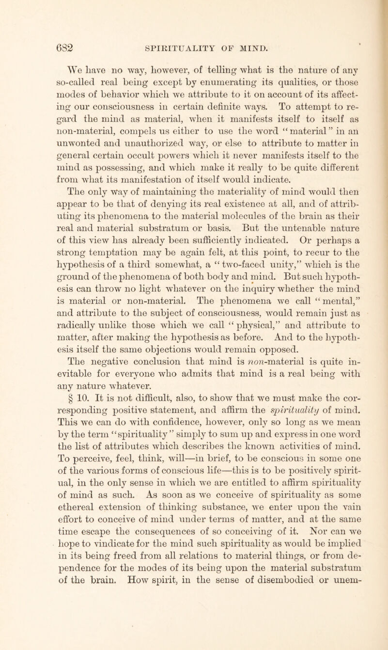 We liave no way, however, of telling* what is the nature of any so-called real being* except by enumerating* its qualities, or those modes of behavior which we attribute to it on account of its affect¬ ing* our consciousness in certain definite ways. To attempt to re¬ gard the mind as material, when it manifests itself to itself as non-material, compels us either to use the word “ material ” in an unwonted and unauthorized way, or else to attribute to matter in general certain occult powers which it never manifests itself to the mind as possessing, and which make it really to be quite different from what its manifestation of itself would indicate. The only Way of maintaining the materiality of mind would then appear to be that of denying its real existence at all, and of attrib¬ uting its phenomena to the material molecules of the brain as their real and material substratum or basis. But the untenable nature of this view has already been sufficiently indicated. Or perhaps a strong temptation may be again felt, at this point, to recur to the hypothesis of a third somewhat, a “ two-faced unity,” which is the ground of the phenomena of both body and mind. But such hypoth¬ esis can throw no light whatever on the inquiry whether the mind is material or non-material. The phenomena we call “ mental,” and attribute to the subject of consciousness, would remain just as radically unlike those which we call “physical,” and attribute to matter, after making the hypothesis as before. And to the hypoth¬ esis itself the same objections would remain opposed. The negative conclusion that mind is ?2o?2-material is quite in¬ evitable for everyone who admits that mind is a real being with any nature wdiatever. § 10. It is not difficult, also, to show that we must make the cor¬ responding positive statement, and affirm the spirituality of mind. This we can do with confidence, however, only so long as we mean by the term “spirituality ” simply to sum up and express in one word the list of attributes which describes the known activities of mind. To perceive, feel, think, will—in brief, to be conscious in some one of the various forms of conscious life—this is to be positively spirit¬ ual, in the only sense in which we are entitled to affirm spirituality of mind as such. As soon as we conceive of spirituality as some ethereal extension of thinking* substance, we enter upon the vain effort to conceive of mind under terms of matter, and at the same time escape the consequences of so conceiving of it. Nor can we hope to vindicate for the mind such spirituality as would be implied in its being freed from all relations to material things, or from de¬ pendence for the modes of its being upon the material substratum of the brain. How spirit, in the sense of disembodied or unem-