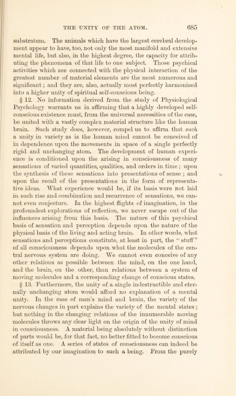 substratum. The animals which have the largest cerebral develop¬ ment appear to have, too, not only the most manifold and extensive mental life, but also, in the highest degree, the capacity for attrib¬ uting the phenomena of that life to one subject. Those psychical activities which are connected with the physical interaction of the greatest number of material elements are the most numerous and significant; and they are, also, actually most perfectly harmonized into a higher unity of spiritual self-conscious being. § 12. No information derived from the study of Physiological Psychology warrants us in affirming that a highly developed self- conscious existence must, from the universal necessities of the case, be united with a vastly complex material structure like the human brain. Such study does, however, compel us to affirm that such a unity in variety as is the human mind cannot be conceived of in dependence upon the movements in space of a single perfectly rigid and unchanging atom. The development of human experi¬ ence is conditioned upon the arising in consciousness of many sensations of varied quantities, qualities, and orders in time ; upon the synthesis of these sensations into presentations of sense ; and upon the recall of the presentations in the form of representa¬ tive ideas. What experience would be, if its basis were not laid in such rise and combination and recurrence of sensations, we can¬ not even conjecture. In the highest flights of imagination, in the profoundest explorations of reflection, we never escape out of the influences arising from this, basis. The nature of this psychical basis of sensation and percejAion depends upon the nature of the physical basis of the living and acting brain. In other words, what sensations and perceptions constitute, at least in part, the “ stuff” of all consciousness depends upon what the molecules of the cen¬ tral nervous system are doing. We cannot even conceive of any other relations as possible between the mind, on the one hand, and the brain, on the other, than relations between a system of moving molecules and a corresponding change of conscious states. § 13. Furthermore, the unity of a single indestructible and eter¬ nally unchanging atom would afford no explanation of a mental unity. In the case of man’s mind and brain, the variety of the nervous changes in part explains the variety of the mental states ; but nothing in the changing relations of the innumerable moving molecules throws any clear light on the origin of the unity of mind in consciousness. A material being absolutely without distinction of parts would be, for that fact, no better fitted to become conscious of itself as one. A series of states of consciousness can indeed be attributed by our imagination to such a being. From the purely