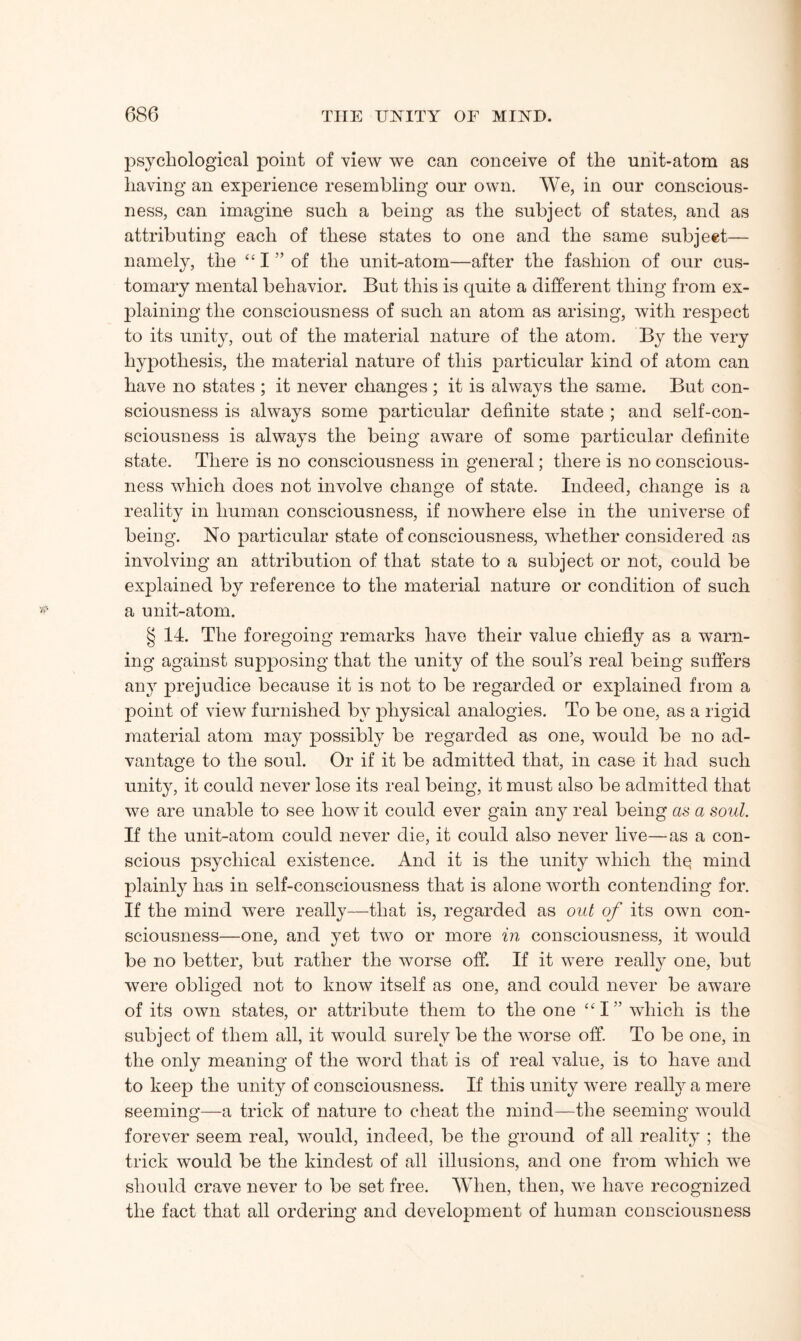 psychological point of view we can conceive of the unit-atom as having an experience resembling our own. We, in our conscious¬ ness, can imagine such a being as the subject of states, and as attributing each of these states to one and the same subject— namely, the “ I ” of the unit-atom—after the fashion of our cus¬ tomary mental behavior. But this is quite a different thing from ex¬ plaining the consciousness of such an atom as arising, with respect to its unity, out of the material nature of the atom. By the very hypothesis, the material nature of this particular kind of atom can have no states ; it never changes ; it is always the same. But con¬ sciousness is always some particular definite state ; and self-con¬ sciousness is always the being aware of some particular definite state. There is no consciousness in general; there is no conscious¬ ness which does not involve change of state. Indeed, change is a reality in human consciousness, if nowhere else in the universe of being. No particular state of consciousness, whether considered as involving an attribution of that state to a subject or not, could be explained by reference to the material nature or condition of such a unit-atom. § 14. The foregoing remarks have their value chiefly as a warn¬ ing against supposing that the unity of the soul’s real being suffers any prejudice because it is not to be regarded or explained from a point of view furnished by physical analogies. To be one, as a rigid material atom may possibly be regarded as one, would be no ad¬ vantage to the soul. Or if it be admitted that, in case it had such unity, it could never lose its real being, it must also be admitted that we are unable to see how it could ever gain any real being as a soul. If the unit-atom could never die, it could also never live—as a con¬ scious psychical existence. And it is the unity which tliq mind plainly has in self-consciousness that is alone worth contending for. If the mind were really—that is, regarded as out of its own con¬ sciousness—one, and yet two or more in consciousness, it would be no better, but rather the worse off. If it were really one, but were obliged not to know itself as one, and could never be aware of its own states, or attribute them to the one “I” which is the subject of them all, it would surely be the worse off. To be one, in the only meaning of the word that is of real value, is to have and to keep the unity of consciousness. If this unity were realty a mere seeming—a trick of nature to cheat the mind—the seeming would forever seem real, would, indeed, be the ground of all reality ; the trick would be the kindest of all illusions, and one from which we should crave never to be set free. When, then, we have recognized the fact that all ordering and development of human consciousness
