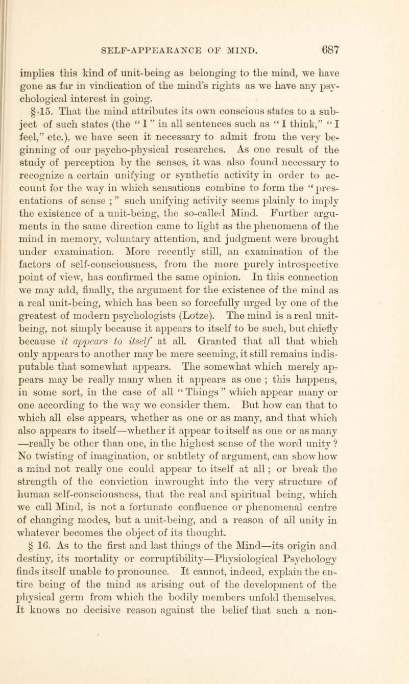implies this kind of unit-being as belonging to the mind, we have gone as far in vindication of the mind’s rights as we have any psy¬ chological interest in going. §•15. That the mind attributes its own conscious states to a sub¬ ject of such states (the “ I ” in all sentences such as “ I think,” “ I feel,” etc.), we have seen it necessary to admit from the very be¬ ginning of our psycho-physical researches. As one result of the study of perception by the senses, it was also found necessary to recognize a certain unifying or synthetic activity in order to ac¬ count for the way in which sensations combine to form the “ pres¬ entations of sense ; ” such unifying activity seems plainly to imply the existence of a unit-being, the so-called Mind. Further argu¬ ments in the same direction came to light as the phenomena of the mind in memory, voluntary attention, and judgment were brought under examination. More recently still, an examination of the factors of self-consciousness, from the more purely introspective point of view, has confirmed the same opinion. In this connection we may add, finally, the argument for the existence of the mind as a real unit-being, which has been so forcefully urged by one of the greatest of modern psychologists (Lotze). The mind is a real unit¬ being, not simply because it appears to itself to be such, but chiefly because it appears to itself at all. Granted that all that which only appears to another maybe mere seeming, it still remains indis¬ putable that somewhat appears. The somewhat which merely ap¬ pears may be really many when it appears as one ; this happens, in some sort, in the case of all “ Things ” which appear many or one according to the wray we consider them. But how can that to which all else appears, whether as one or as many, and that which also appears to itself—whether it appear to itself as one or as many —really be other than one, in the highest sense of the word unity ? No twisting of imagination, or subtlety of argument, can show how a mind not really one could appear to itself at all; or break the strength of the conviction inwrought into the very structure of human self-consciousness, that the real and spiritual being, which we call Mind, is not a fortunate confluence or phenomenal centre of changing modes, but a unit-being, and a reason of ail unity in whatever becomes the object of its thought. § 16. As to the first and last things of the Mind—its origin and destiny, its mortality or corruptibility—Physiological Psychology finds itself unable to pronounce. It cannot, indeed, explain the en¬ tire being of the mind as arising out of the development of the physical germ from which the bodily members unfold themselves. It knows no decisive reason against the belief that such a non-