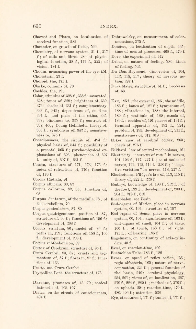 Charcot and Pitres, on localization of cerebral function, 282 Chaussier, on growth of foetus, 566 Chemistry, of nervous system, 21 f., 217 f.; of cells and fibres, 28 ; of physio¬ logical function, 28 f., Ill f., 222; of vision, 184f. Chodin, measuring power of the eye, 451 Cholesterin, 23 f. Choroid, the, 171 f. Clarke, columns of, 70 Cochlea, the, 191 Color, stimulus of, 328 f., 338 f.; saturated, 328 ; tones of, 329; brightness of, 330, 376 ; shades of, 331 f.; complementary, 333 f., 343; dependence of, on time, 334 f.; and place of the retina, 335, 338; blindness to, 335 f.; contrast of, 337, 460; Young-Helmholtz theory of, 338 f.; symbolism of, 342 f.; sensitive¬ ness to, 375 f. Consciousness, the circuit of, 494 f.; physical basis of, 544 f.; possibility of a prenatal, 565 f.; psycho-physical ex¬ planations of, 596; phenomena of, 597 f.; unity of, 607 £, 631 f. Cornea, structure of, 171, 173, 175 f.; index of refraction of, 176; function of, 176 f. Corona Radiata, 91 Corpus albicans, 83, 87 Corpus callosum, 82, 85; function of, 98 Corpus dentatum, of the medulla, 78 ; of the cerebellum, 79 Corpus geniculatum, 87, 89 Corpus quadrigeminum, position of, 87 • structure of, 90 f.; functions of, 156 f.; development of, 208 f. Corpus striatum, 86; nuclei of, 86 f.; paths in, 129; functions of, 158 f., 160 f.; development of, 208 f. Corpus subthalamicon, 89 Cortex of Cerebrum, structure of, 95 f. Crura Cerebri, 83, 87; crusta and teg¬ mentum of, 87 f.; fibres in, 87 f.; func¬ tions of, 156 Crusta, see Crura Cerebri Crystalline Lens, the structure of, 173 Deiters, processes of, 43, 70; conical hair-cells of, 195, 197 Dietze, on the circuit of consciousness, 494 f. Dobrowolsky, on measurement of color- sensations, 375 f. Donders, on localization of depth, 465 ; time of mental processes, 468 f., 479 f. Dove, the experiment of, 442 Drbal, on nature of feeling, 503; kinds of feeling, 505. Du Bois-Reymond, discoveries of, 104, 112, 115, 117; theory of nervous ac¬ tion, 227 f. Dura Mater, structure of, 61 f.; processes of, 63. Ear, 185 f.; the external, 185; the middle, 186 f. ; bones of, 187 f. ; tympanum of, 188 ; vibrations in, 188 ; the internal, 189 f. ; vestibule of, 189; canals of, 189 f. ; cochlea of, 191 ; nerve of, 191 f. ; terminal apparatus of, 192 f., 324; problem of, 195; development of, 211 f.; sensitiveness of, 317, 319 Ecker, view of cerebral cortex, 263; charts of, 276 f. Eckhard, law of central mechanisms, 161 Electricity, “ current of rest ” in nerves, 104, 106 f., 117, 227 f. ; as stimulus of nerves, 111, 112, 114 f., 228 f. ; “nega¬ tive variation ” in nerves, 118, 227 f. Electrotonus, Pfluger’s law of, 113, 115 f.; theory of, 222 f., 226 f. Embryo, knowledge of, 198 f., 212 f. ; of the fowl, 199 f. ; development of, 200 f., 204 f., 212 f., 618 Encephalon, see Brain End-organs of Motion, place in nervous system, 60, 164; structure of, 197 End-organs of Sense, place in nervous system, 60, 164; significance of, 163 f.; end-organs of smell, 164 f. ; of taste, 166 f. ; of touch, 168 f. ; of sight, 171 f. ; of hearing, 185 f. Engelmann, on continuity of axis-cylin¬ ders, 40 f. Estel, on reaction-time, 490 Eustachian Tube, 186 f., 189 Exner, on speed of reflex action, 135; regio olfactoria, 165; nature of nerve- commotion, 224 f. ; general function of the brain, 240; cerebral physiology, 254, 267 ; views of, on localization, 267, 279 f., 284 f., 289 f. ; methods of, 276 f. ; on aphasia, 294; reaction-time, 470 f., 480, 496 f.; attention, 538 Eye, structure of, 171 f.; tunics of, 171 f. ;