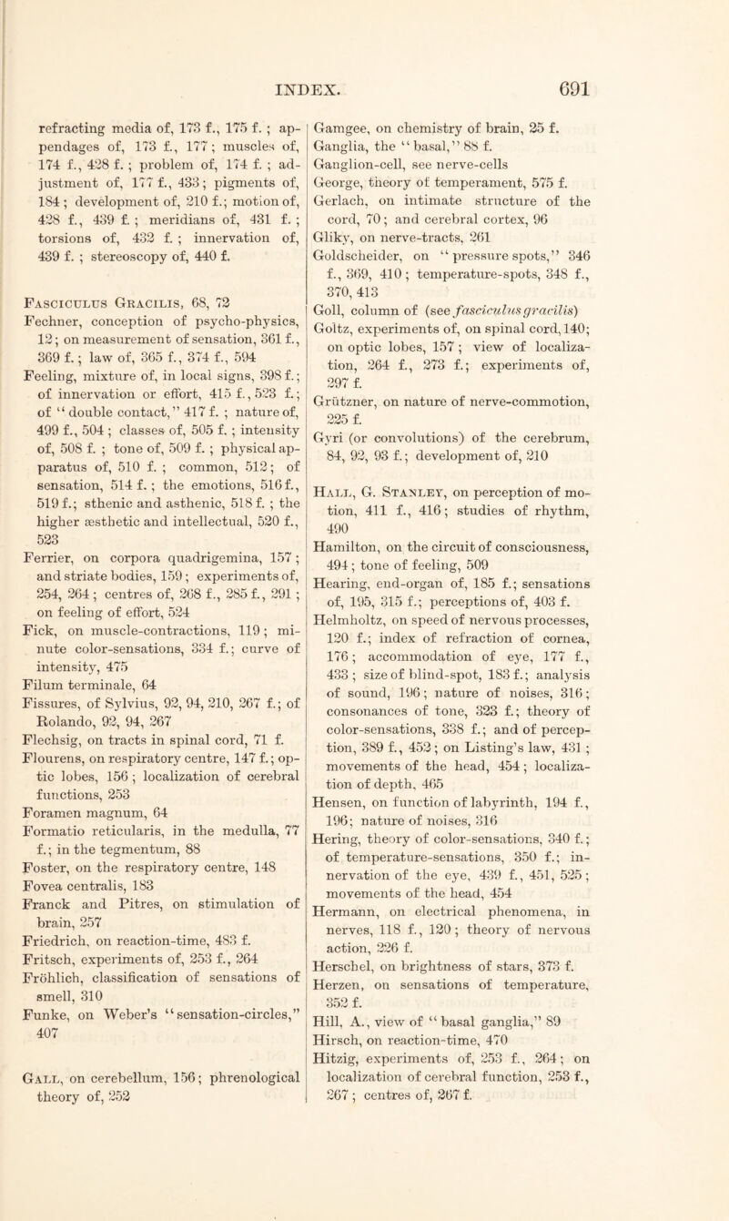 refracting media of, 173 f., 175 f. ; ap¬ pendages of, 173 f., 177 ; muscles of, 174 f., 428 f. ; problem of, 174 f. ; ad¬ justment of, 177 f., 433; pigments of, 184 ; development of, 210 f.; motion of, 428 f., 439 f. ; meridians of, 431 f. ; torsions of, 432 f. ; innervation of, 439 f. ; stereoscopy of, 440 f. Fasciculus Gracilis, 68, 72 Fechner, conception of psycho-physics, 12; on measurement of sensation, 361 f., 369 f.; law of, 365 f., 374 f., 594 Feeling, mixture of, in local signs, 398 f.; of innervation or effort, 415 f., 523 f.; of “ double contact,” 417 f. ; nature of, 499 f., 504 ; classes of, 505 f. ; intensity of, 508 f. ; tone of, 509 f. ; physical ap¬ paratus of, 510 f. ; common, 512; of sensation, 514 f.; the emotions, 516 f., 519 f.; sthenic and asthenic, 518 f. ; the higher aesthetic and intellectual, 520 f., 523 Ferrier, on corpora quadrigemina, 157; and striate bodies, 159 ; experiments of, 254, 264 ; centres of, 268 f., 285 f., 291; on feeling of effort, 524 Fick, on muscle-contractions, 119; mi¬ nute color-sensations, 334 f.; curve of intensity, 475 Filum terminale, 64 Fissures, of Sylvius, 92, 94, 210, 267 f.; of Rolando, 92, 94, 267 Flechsig, on tracts in spinal cord, 71 f. Flourens, on respiratory centre, 147 f.; op¬ tic lobes, 156 ; localization of cerebral functions, 253 Foramen magnum, 64 Formatio reticularis, in the medulla, 77 f.; in the tegmentum, 88 Foster, on the respiratory centre, 148 Fovea centralis, 183 Franck and Pitres, on stimulation of brain, 257 Friedrich, on reaction-time, 483 f. Fritsch, experiments of, 253 f., 264 FrOhlich, classification of sensations of smell, 310 Funke, on Weber’s “sensation-circles,” 407 Gall, on cerebellum, 156; phrenological theory of, 252 Gamgee, on chemistry of brain, 25 f. Ganglia, the “ basal,” 88 f. Ganglion-cell, see nerve-cells George, theory of temperament, 575 f. Gerlach, on intimate structure of the cord, 70; and cerebral cortex, 96 Gliky, on nerve-tracts, 261 Goldscheider, on “ pressure spots,” 346 f., 369, 410; temperature-spots, 348 f., 370, 413 Goll, column of (see fasciculus gracilis) Goltz, experiments of, on spinal cord, 140; on optic lobes, 157 ; view of localiza¬ tion, 264 f., 273 f.; experiments of, 297 f. Grutzner, on nature of nerve-commotion, 225 f. Gyri (or convolutions) of the cerebrum, 84, 92, 93 f.; development of, 210 Hall, G. Stamley, on perception of mo¬ tion, 411 f., 416; studies of rhythm, 490 Hamilton, on the circuit of consciousness, 494; tone of feeling, 509 Hearing, end-organ of, 185 f.; sensations of, 195, 315 f.; perceptions of, 403 f. Helmholtz, on speed of nervous processes, 120 f.; index of refraction of cornea, 176; accommodation of eye, 177 f., 433; size of blind-spot, 183 f.; analysis of sound, 196; nature of noises, 316; consonances of tone, 323 f.; theory of color-sensations, 338 f.; and of percep¬ tion, 389 f., 452; on Listing’s law, 431 ; movements of the head, 454; localiza¬ tion of depth, 465 Hensen, on function of labyrinth, 194 f., 196; nature of noises, 316 Hering, theory of color-sensations, 340 f.; of temperature-sensations, 350 f.; in¬ nervation of the eye, 439 f., 451, 525; movements of the head, 454 Hermann, on electrical phenomena, in nerves, 118 f., 120; theory of nervous action, 226 f. Herschel, on brightness of stars, 373 f. Herzen, on sensations of temperature, 352 f. Hill, A., view of “basal ganglia,” 89 Hirsch, on reaction-time, 470 Hitzig, experiments of, 253 f., 264; on localization of cerebral function, 253 f., 267 ; centres of, 267 f.