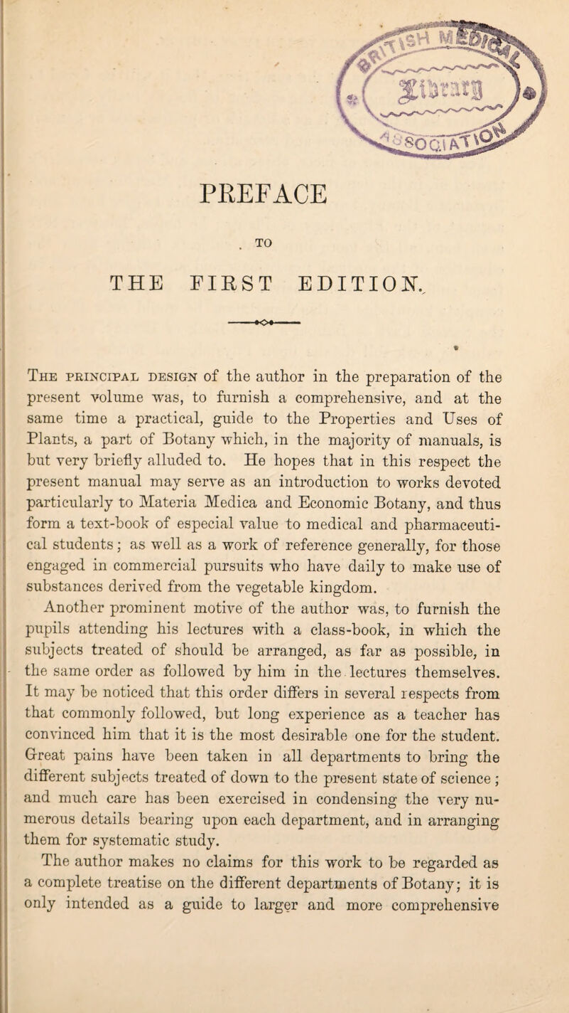 TO THE FIRST EDITION. The principal design of the author in the preparation of the present volume was, to furnish a comprehensive, and at the same time a practical, guide to the Properties and Uses of Plants, a part of Botany which, in the majority of manuals, is but very briefly alluded to. He hopes that in this respect the present manual may serve as an introduction to works devoted particularly to Materia Medica and Economic Botany, and thus form a text-book of especial value to medical and pharmaceuti¬ cal students; as well as a work of reference generally, for those engaged in commercial pursuits who have daily to make use of substances derived from the vegetable kingdom. Another prominent motive of the author was, to furnish the pupils attending his lectures with a class-book, in which the subjects treated of should be arranged, as far as possible, in the same order as followed by him in the lectures themselves. It may be noticed that this order differs in several respects from that commonly followed, but long experience as a teacher has convinced him that it is the most desirable one for the student. Great pains have been taken in all departments to bring the different subjects treated of down to the present state of science ; and much care has been exercised in condensing the very nu¬ merous details bearing upon each department, and in arranging them for systematic study. The author makes no claims for this work to be regarded as a complete treatise on the different departments of Botany; it is only intended as a guide to larger and more comprehensive