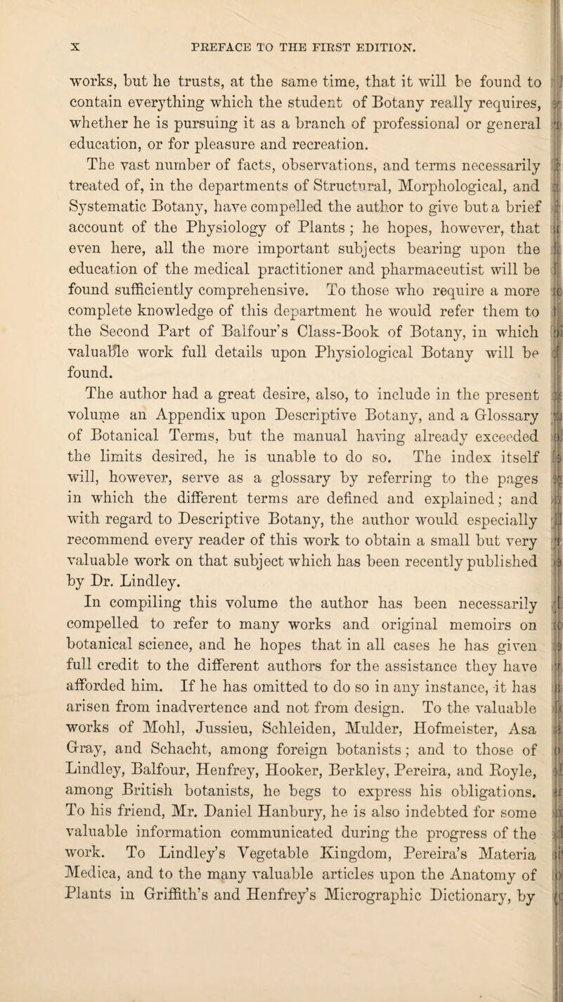 works, but he trusts, at the same time, that it will be found to contain everything which the student of Botany really requires, whether he is pursuing it as a branch of professional or general education, or for pleasure and recreation. The vast number of facts, observations, and terms necessarily treated of, in the departments of Structural, Morphological, and Systematic Botany, have compelled the author to give but a brief account of the Physiology of Plants ; he hopes, however, that even here, all the more important subjects bearing upon the education of the medical practitioner and pharmaceutist will be found sufficiently comprehensive. To those who require a more complete knowledge of this department he would refer them to the Second Part of Balfour’s Class-Book of Botany, in which valuable work full details upon Physiological Botany will be found. The author had a great desire, also, to include in the present volume an Appendix upon Descriptive Botany, and a Glossary of Botanical Terms, but the manual having already exceeded the limits desired, he is unable to do so. The index itself will, however, serve as a glossary by referring to the pages in which the different terms are defined and explained; and with regard to Descriptive Botany, the author would especially recommend every reader of this work to obtain a small but very valuable work on that subject which has been recently published by Dr. Bindley. In compiling this volume the author has been necessarily compelled to refer to many works and original memoirs on botanical science, and he hopes that in all cases he has given full credit to the different authors for the assistance they have afforded him. If he has omitted to do so in any instance, it has arisen from inadvertence and not from design. To the valuable works of Mohl, Jussieu, Schleiden, Mulder, Hofmeister, Asa Gray, and Schacht, among foreign botanists; and to those of Lindley, Balfour, Henfrey, Hooker, Berkley, Pereira, and Boyle, among British botanists, he begs to express his obligations. To his friend, Mr. Daniel Hanbury, he is also indebted for some valuable information communicated during the progress of the work. To Linclley’s Vegetable Kingdom, Pereira’s Materia Medica, and to the many valuable articles upon the Anatomy of Plants in Griffith’s and Henfrey’s Micrographic Dictionary, by 'll I it5 I |i V Jf ti d II « ii | f> <c