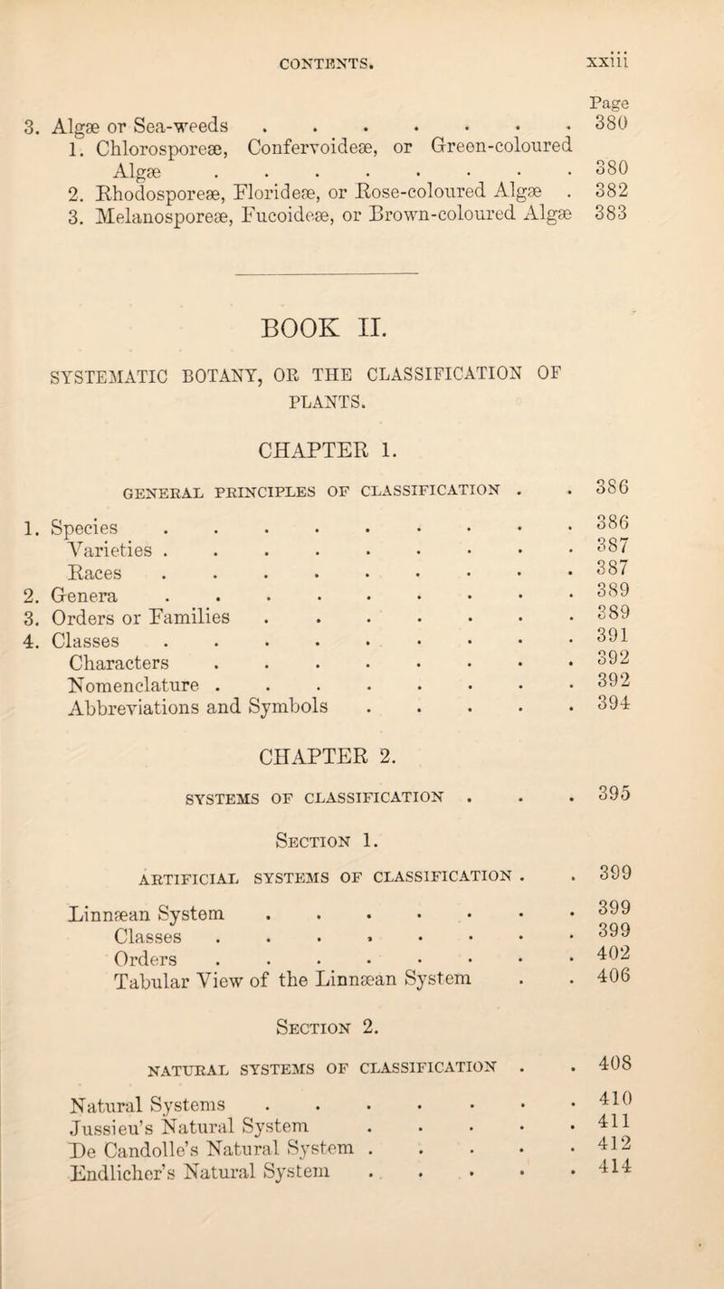 Page 3. Algse or Sea-weeds ....... 380 1. Chlorosporese, Confervoidese, or Green-coloured Algae ........ 380 2. Rhodosporeae, Floridese, or Bose-coloured Algae . 382 3. Melanosporeae, Fucoidese, or Brown-coloured Algse 383 BOOK II. SYSTEMATIC BOTANY, OR THE CLASSIFICATION OF PLANTS. CHAPTER 1. GENERAL PRINCIPLES OF CLASSIFICATION 1. Species. Varieties ....•••• Races ........ 2. Genera ........ 3. Orders or Families. 4. Classes ........ Characters ....... Nomenclature ....... Abbreviations and Symbols . . . . CHAPTER 2. SYSTEMS OF CLASSIFICATION Section 1. ARTIFICIAL SYSTEMS OF CLASSIFICATION . Linnsean System ...... Classes ....... Orders ....... Tabular View of the Linnaean System Section 2. NATURAL SYSTEMS OF CLASSIFICATION . Natural Systems. Jussieu’s Natural System . . . . He Candolle’s Natural System . Endlicher’s Natural System . . . • 386 386 387 387 389 389 391 392 392 394 . 395 . 399 . 399 . 399 . 402 . 406 . 408 . 410 . 411 . 412 . 414