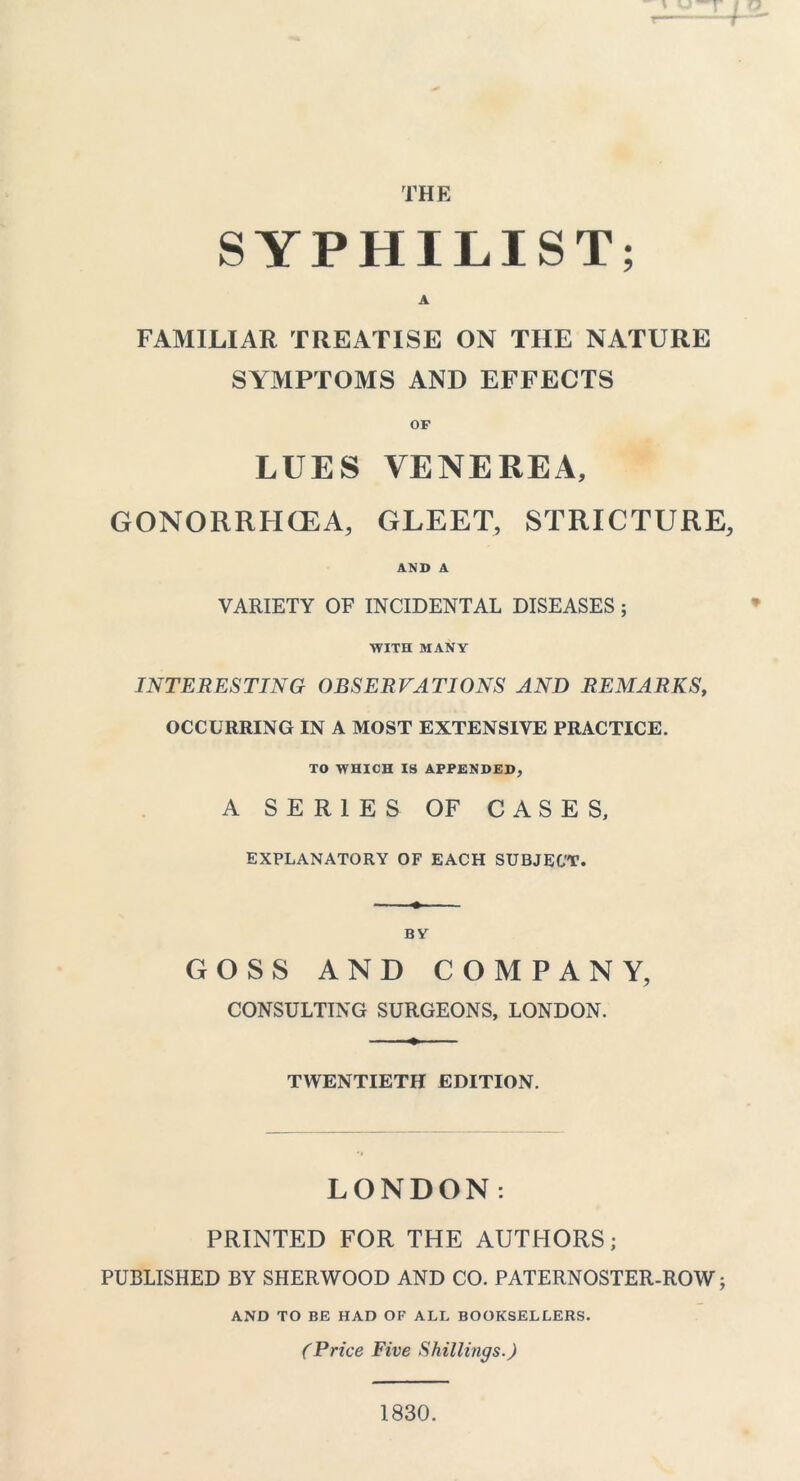THE SYPHILIST; A FAMILIAR TREATISE ON THE NATURE SYMPTOMS AND EFFECTS OF LUES VENEREA, GONORRHOEA, GLEET, STRICTURE, AND A VARIETY OF INCIDENTAL DISEASES; WITH MANY INTERESTING OBSERVATIONS AND REMARKS, OCCURRING IN A MOST EXTENSIVE PRACTICE. TO WHICH IS APPENDED, A SERIES OF CASES, EXPLANATORY OF EACH SUBJECT. BY GOSS AND COMPANY, CONSULTING SURGEONS, LONDON. TWENTIETH EDITION. LONDON: PRINTED FOR THE AUTHORS; PUBLISHED BY SHERWOOD AND CO. PATERNOSTER-ROW j AND TO BE HAD OF ALL BOOKSELLERS. (Price Five Shillings.) 1830.