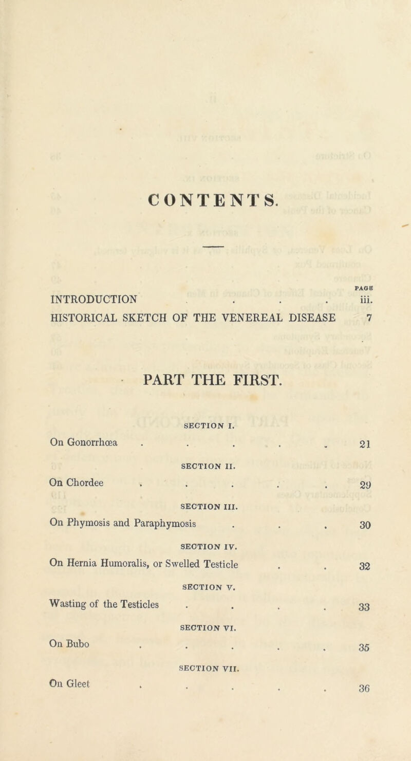 CONTENTS. PAG II INTRODUCTION ... iii. HISTORICAL SKETCH OF THE VENEREAL DISEASE 7 PART THE FIRST. SECTION I. On Gonorrhoea . . . . .21 SECTION II. On Chordee .... . 2i) SECTION III. On Phymosis and Paraphymosis . . .30 SECTION IV. On Hernia Humoralis, or Swelled Testicle . . 32 section v. Wasting of the Testicles . . . .33 section vi. On Bubo 35 SECTION VII. On Gleet 36