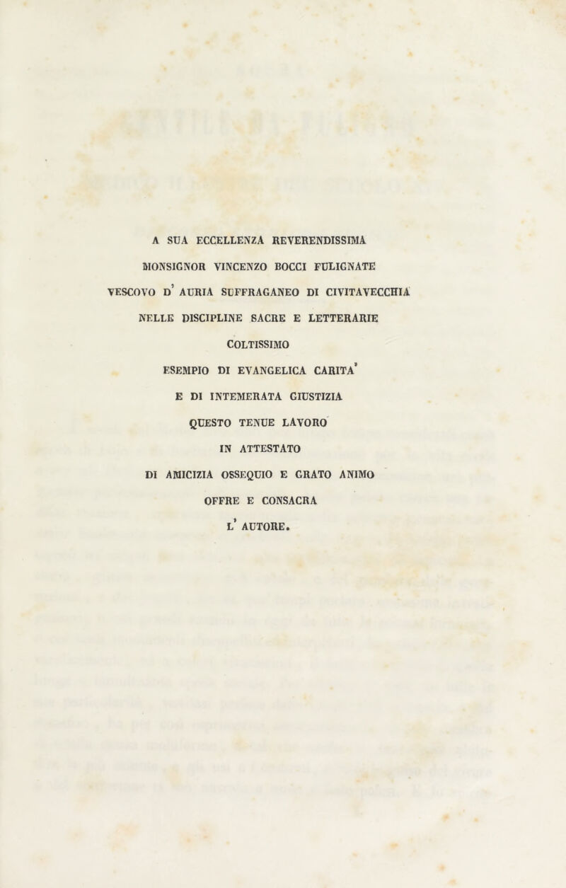 A SUA ECCELLENZA REVERENDISSIMA MONSIGNOR VINCENZO BOCCI FULIGNATE VESCOVO d’ AURIA SUFFRAGANEO DI CIVITAVECCHIA NELLE DISCIPLINE SACRE E LETTERARIE COLTISSIMO ESEMPIO DI EVANGELICA CARITÀ* E DI INTEMERATA GIUSTIZIA QUESTO TENUE LAVORO IN ATTESTATO DI AMICIZIA OSSEQUIO E GRATO ANIMO OFFRE E CONSACRA L* AUTORE.