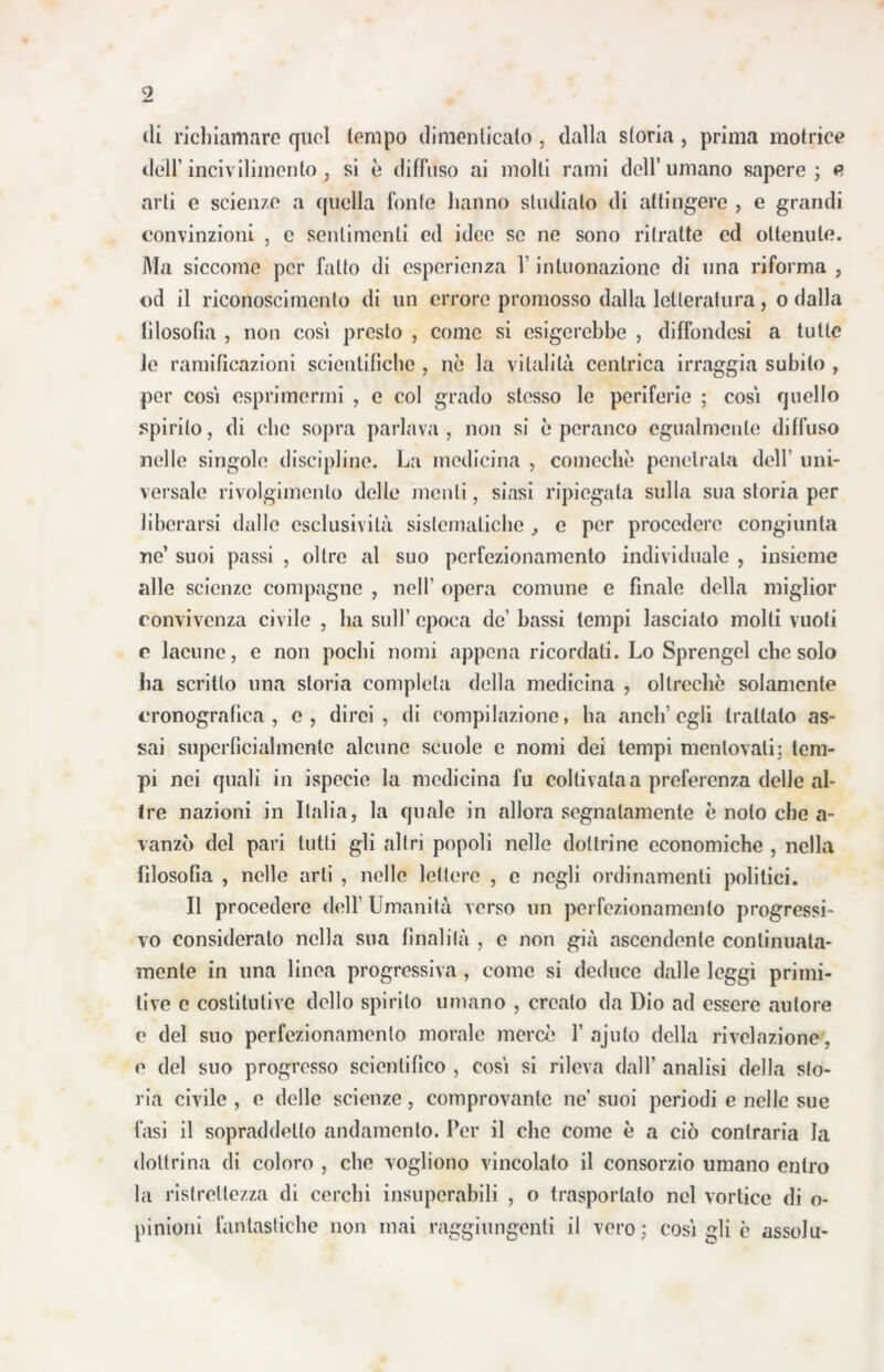 di richiamare quel tempo dimenticato, dalla storia , prima motrice dell’ incivilimento, si è diffuso ai molti rami dell’umano sapere; e arti e scienze a quella fonte hanno studialo di attingere , e grandi convinzioni , c sentimenti ed idee se ne sono ritratte ed ottenute. Ala siccome per fatto di esperienza V intuonazione di una riforma , od il riconoscimento di un errore promosso dalla letteratura, o dalla filosofia , non cosi presto , come si esigerebbe , diffondesi a tutte le ramificazioni scientifiche , nè la vitalità centrica irraggia subito , per cosi esprimermi , e col grado stesso le periferie ; cosi quello spirilo, di che sopra parlava, non si èperanco egualmente diffuso nelle singole discipline. La medicina , comechè penetrala dell’ uni- versale rivolgimento delle menti, siasi ripiegata sulla sua storia per liberarsi dalle esclusività sistematiche , e per procedere congiunta ne’ suoi passi , oltre al suo perfezionamento individuale , insieme alle scienze compagne , nell’ opera comune e finale della miglior convivenza civile , ha sull’ epoca de’ bassi tempi lascialo molti vuoti c lacune, e non pochi nomi appena ricordati. Lo Sprengel che solo ha scritto una storia completa della medicina , oltreché solamente cronografica , e, dirci, di compilazione, ha anch’egli trattalo as- sai superficialmente alcune scuole e nomi dei tempi mentovati: tem- pi nei quali in ispecie la medicina fu coltivata a preferenza delle al- tre nazioni in Italia, la quale in allora segnatamente è noto che a- vanzò del pari tutti gli altri popoli nelle dottrine economiche , nella filosofia , nelle arti , nelle lettere , c negli ordinamenti politici. Il procedere dell’ Umanità verso un perfezionamento progressi- vo consideralo nella sua finalità , c non già ascendente continuata- mente in una linea progressiva , come si deduce dalle leggi primi- tive c costitutive dello spirilo umano , creato da Dio ad essere autore e del suo perfezionamento morale mercè 1’ajuto della rivelazione, e del suo progresso scientifico , cosi si rileva dall’ analisi della sto- ria civile , e delle scienze, comprovante ne suoi periodi e nelle sue fasi il sopraddetto andamento. Per il che Come è a ciò contraria la dottrina di coloro , che vogliono vincolalo il consorzio umano entro la ristrettezza di cerchi insuperabili , o trasportato nel vortice di o- pinioni fantastiche non mai raggiungenti il vero : cosi gli c assolu-